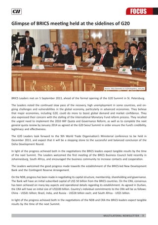 3Multilateral Newsletter
Glimpse of BRICS meeting held at the sidelines of G20
BRICS Leaders met on 5 September 2013, ahead of the formal opening of the G20 Summit in St. Petersburg.
The Leaders noted the continued slow pace of the recovery, high unemployment in some countries, and on-
going challenges and vulnerabilities in the global economy, particularly in advanced economies. They believe
that major economies, including G20, could do more to boost global demand and market confidence. They
also expressed their concern with the stalling of the International Monetary Fund reform process. They recalled
the urgent need to implement the 2010 IMF Quota and Governance Reform, as well as to complete the next
general quota review by January 2014 as agreed at the G20 Seoul Summit in order ensure the Fund’s credibility,
legitimacy and effectiveness.
The G20 Leaders look forward to the 9th World Trade Organisation’s Ministerial conference to be held in
December 2013, and expect that it will be a stepping stone to the successful and balanced conclusion of the
Doha Development Round.
In light of the progress achieved both in the negotiations the BRICS leaders expect tangible results by the time
of the next Summit. The Leaders welcomed the first meeting of the BRICS Business Council held recently in
Johannesburg, South Africa, and encouraged the business community to increase contacts and cooperation.
The Leaders welcomed the good progress made towards the establishment of the BRICS-led New Development
Bank and the Contingent Reserve Arrangement.
On the NDB, progress has been made in negotiating its capital structure, membership, shareholding and governance.
The Bank will have an initial subscribed capital of US$ 50 billion from the BRICS countries. On the CRA, consensus
has been achieved on many key aspects and operational details regarding its establishment. As agreed in Durban,
the CRA will have an initial size of US$100 billion. Country's individual commitments to the CRA will be as follows:
China - US$41 billion; Brazil, India, and Russia - US$18 billion each; and South Africa - US$5 billion.
In light of the progress achieved both in the negotiations of the NDB and CRA the BRICS leaders expect tangible
results by the time of the next Summit.
FOCUS
Source: http://pmindia.nic.in/photogallery_next.php
 