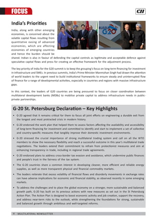 4 Multilateral Newsletter
G-20 St. Petersburg Declaration – Key Highlights
•	 G-20 agreed that it remains critical for them to focus all joint efforts on engineering a durable exit from
the longest and most protracted crisis in modern history.
•	 G-20 endorsed the work plan that helped them to assess factors affecting the availability and accessibility
of long-term financing for investment and committed to identify and start to implement a set of collective
and country-specific measures that tangibly improve their domestic investment environments.
•	 G-20 stressed the crucial importance of strong multilateral trading system and call on all the WTO
members to show the necessary flexibility and reach a successful outcome in this year’s multilateral trade
negotiations. The leaders extend their commitment to refrain from protectionist measures and aim at
enhancing transparency in trade, including in regional trade agreements.
•	 G-20 endorsed plans to address cross-border tax evasion and avoidance, which undermine public finances
and people’s trust in the fairness of the tax system.
•	 The G-20 countries share a common interest in developing cleaner, more efficient and reliable energy
supplies, as well as more transparent physical and financial commodity markets.
•	 The leaders reiterate that excess volatility of financial flows and disorderly movements in exchange rates
can have adverse implications for economic and financial stability, as observed recently in some emerging
markets.
•	 To address the challenges and to place the global economy on a stronger, more sustainable and balanced
growth path, G-20 has built on its previous actions with new measures as set out in the St Petersburg
Action Plan. The Action Plan is designed to boost economic activity and job creation, support the recovery,
and address near-term risks to the outlook, while strengthening the foundations for strong, sustainable
and balanced growth through ambitious and well-targeted reforms.
FOCUS
India’s Priorities
India, along with other emerging
economies, is concerned about the
volatile capital flows resulting from
quantitative easing of advanced
economies, which are affecting
economies of emerging countries
and hence the burden should be
shared. Indian is also in favour of defending the capital controls as legitimate and acceptable defence against
speculative capital flows and press for creating an effective framework for the adjustment process.
The key priority of India for the G20 summit is to keep the grouping’s focus on long-term financing for investment
in infrastructure and SMEs. In previous summits, India’s Prime Minister Manmohan Singh had drawn the attention
of world leaders to the urgent need to build institutional frameworks to ensure steady and uninterrupted flow
of finance for a range of developmental activities, especially in countries and regions with massive infrastructure
gaps.
In this context, the leaders of G20 countries are being pressured to focus on closer coordination between
multilateral development banks (MDBs) to mobilise private capital to address infrastructure needs in public-
private partnerships.
 