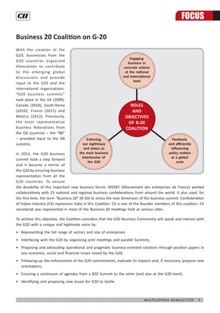 5Multilateral Newsletter
With the creation of the
G20, businesses from the
G20 countries organized
themselves to contribute
to the emerging global
discussions and provide
input to the G20 and the
international organisations.
“G20 business summits”
took place in the UK (2009),
Canada (2010), South-Korea
(2010), France (2011) and
Mexico (2012). Previously,
the most representative
business federations from
the G8 countries – the “B8”
– provided input to the G8
summits.
In 2011, the G20 business
summit took a step forward
and it became a mirror of
the G20 by ensuring business
representation from all the
G20 countries. To ensure
the durability of this important new business forum, MEDEF (Mouvement des entreprises de France) worked
collaboratively with 23 national and regional business confederations from around the world. It also used, for
the first time, the term “Business-20” (B-20) to stress the new dimension of the business summit. Confederation
of Indian Industry (CII) represents India in this Coalition. CII is one of the founder members of this coalition. CII
secretariat was represented in most of the Business-20 meetings held at various cities.
To achieve this objective, the Coalition considers that the G20 Business Community will speak and interact with
the G20 with a unique and legitimate voice by:
•	 Representing the full range of sectors and size of enterprises
•	 Interfacing with the G20 by organizing joint meetings and parallel Summits;
•	 Proposing and advocating operational and pragmatic business-oriented solutions through position papers in
any economic, social and financial issues raised by the G20;
•	 Following-up the enforcement of the G20 commitments, evaluate its impacts and, if necessary, propose new
orientations;
•	 Ensuring a continuum of agendas from a B20 Summit to the other (and also at the G20 level);
•	 Identifying and proposing new issues for G20 to tackle.
Business 20 Coalition on G-20
ROLES
AND
OBJECTIVES
OF B-20
COALITION
ROLES
AND
OBJECTIVES
OF B-20
COALITION
FOCUS
 