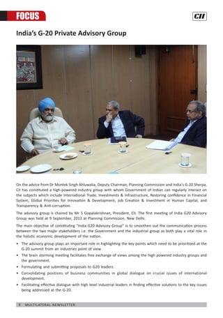 6 Multilateral Newsletter
India’s G-20 Private Advisory Group
On the advice from Dr Montek Singh Ahluwalia, Deputy Chairman, Planning Commission and India's G-20 Sherpa,
CII has constituted a high-powered industry group with whom Government of Indian can regularly interact on
the subjects which include International Trade, Investments & Infrastructure, Restoring confidence in Financial
System, Global Priorities for Innovation & Development, Job Creation & Investment in Human Capital, and
Transparency & Anti-corruption.
The advisory group is chaired by Mr S Gopalakrishnan, President, CII. The first meeting of India G20 Advisory
Group was held at 9 September, 2013 at Planning Commission, New Delhi.
The main objective of constituting “India G20 Advisory Group” is to smoothen out the communication process
between the two major stakeholders i.e. the Government and the industrial group as both play a vital role in
the holistic economic development of the nation.
•	 The advisory group plays an important role in highlighting the key points which need to be prioritized at the
G-20 summit from an industries point of view.
•	 The brain storming meeting facilitates free exchange of views among the high powered industry groups and
the government.
•	 Formulating and submitting proposals to G20 leaders.
•	 Consolidating positions of business communities in global dialogue on crucial issues of international
development.
•	 Facilitating effective dialogue with high level industrial leaders in finding effective solutions to the key issues
being addressed at the G-20.
FOCUS
 