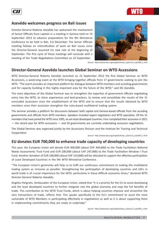 7Multilateral Newsletter
Azevêdo welcomes progress on Bali issues
Director-General Roberto Azevêdo has welcomed the involvement
of Senior Officials from capitals in a meeting in Geneva held on 19
September 2013 to advance preparations for the 9th Ministerial
Conference to be held in Bali, 3-6 December. The Senior Officials
meeting follows an intensification of work on Bali issues since
the Director-General assumed his new role at the beginning of
September. The first cycle of these meetings will conclude with a
meeting of the Trade Negotiations Committee on 23 September.
Source: http://www.wto.org/english/news_e/pres13_e/pr696_e.htm
Director-General Azevêdo launches Global Seminar on WTO Accessions
WTO Director-General Roberto Azevêdo launched on 23 September 2013 the first Global Seminar on WTO
Accessions, a week-long event at the WTO bringing together officials from 17 governments seeking to join the
WTO. “The event provides an important platform for dialogue between WTO members and acceding governments
and for capacity building in this highly important area for the future of the WTO,” said DG Azevêdo.
The main objectives of the Global Seminar was to strengthen the expertise of government officials negotiating
entry into the WTO, to share experiences and best-practices, to review and consolidate the results of the 31
concluded accessions since the establishment of the WTO and to ensure that the results obtained by WTO
members since their accession strengthen the rules-based multilateral trading system.
The seminar provides a platform for discussions between both capital and Geneva-based officials from the acceding
governments and officials from WTO members. Speakers included expert negotiators and WTO specialists. Of the 31
members that have joined the WTO since 1995, six are least-developed countries. Four completed their accession in 2011
— the record year for WTO accessions — and 24 governments are currently undertaking accession negotiations.
The Global Seminar was organized jointly by the Accessions Division and the Institute for Training and Technical
Cooperation. 
Source: http://www.wto.org/english/news_e/pres13_e/pr697_e.htm
EU donates EUR 700,000 to enhance trade capacity of developing countries
This year, the European Union will donate EUR 400,000 (about CHF 494,000) to the Trade Facilitation National
Needs Assessments Trust Fund and EUR 200,000 (about CHF 247,000) to the Trade Facilitation Window I Trust
Fund. Another donation of EUR 100,000 (about CHF 124,000) will be allocated to support the effective participation
of Least Developed Countries in the 9th WTO Ministerial Conference.
“The European Union's generosity will help us to fulfil our continuous commitment to making the multilateral
trading system as inclusive as possible. Strengthening the participation of developing countries and LDCs in
world trade is of crucial importance for the WTO, particularly in these difficult economic times,” declared WTO
Director-General Roberto Azevêdo.
Angelos Pangratis, Ambassador of the European Union, stated that “it is a priority for the EU to assist developing
and the least developed countries to further integrate into the global economy and reap the full benefits of
trade. This contribution to the WTO Trust Funds, which is about helping countries improve and streamline the
very transactions of trade, reflects that. This speaks specifically to the EU's commitment to assist the most
vulnerable of WTO Members in participating effectively in negotiations as well as it is about supporting them
in implementing commitments they are ready to undertake.”
Source: http://www.wto.org/english/news_e/pres13_e/pr695_e.htm
WTO
 