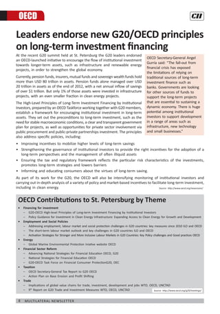 8 Multilateral Newsletter
Leaders endorse new G20/OECD principles
on long-term investment financing
At the recent G20 summit held at St. Petersburg the G20 leaders endorsed
an OECD-launched initiative to encourage the flow of institutional investment
towards longer-term assets, such as infrastructure and renewable energy
projects, in order to strengthen the global economy.
Currently, pension funds, insurers, mutual funds and sovereign wealth funds hold
more than USD 80 trillion in assets. Pension funds alone managed over USD
20 trillion in assets as of the end of 2012, with a net annual inflow of savings
of over $1 trillion. But only 1% of those assets were invested in infrastructure
projects, with an even smaller fraction in clean energy projects.
The High-Level Principles of Long-Term Investment Financing by Institutional
Investors, prepared by an OECD Taskforce working together with G20 members,
establish a framework for encouraging institutional investment in long-term
assets. They set out the preconditions to long-term investment, such as the
need for stable macroeconomic conditions, a clear and transparent government
plan for projects, as well as opportunities for private sector involvement via
public procurement and public-private partnerships investment. The principles
also address specific policies, including:
•	 Improving incentives to mobilize higher levels of long-term savings
•	 Strengthening the governance of institutional investors to provide the right incentives for the adoption of a
long-term perspectives and the management of often illiquid assets
•	 Ensuring the tax and regulatory framework reflects the particular risk characteristics of the investments,
promotes long-term strategies and lowers barriers
•	 Informing and educating consumers about the virtues of long-term saving.
As part of its work for the G20, the OECD will also be intensifying monitoring of institutional investors and
carrying out in-depth analysis of a variety of policy and market-based incentives to facilitate long-term investment,
including in clean energy.
OECD
OECD Secretary-General Angel
Gurría said: “The fall-out from
financial crisis has exposed
the limitations of relying on
traditional sources of long-term
investment finance such as
banks. Governments are looking
for other sources of funds to
support the long-term projects
that are essential to sustaining a
dynamic economy. There is huge
potential among institutional
investors to support development
in a range of areas such as
infrastructure, new technology
and small businesses.”
OECD Contribtutions to St. Petersburg by Theme
•	 Financing for investment
	 –	 G20-OECD High-level Principles of Long-term Investment Financing by Institutional Investors
	 –	 Policy Guidance for Investment in Clean Energy Infrastructure: Expanding Access to Clean Energy for Growth and Development
•	 Employment and Social Policies
	 –	 Addressing employment, labour market and social protection challenges in G20 countries: key measures since 2010 ILO and OECD
	 –	 The short-term labour market outlook and key challenges in G20 countries ILO and OECD
	 –	 Activation Strategies for Stronger and More Inclusive Labour Markets in G20 Countries: Key Policy challenges and Good practices OECD
•	 Energy
	 –	 Global Marine Environmental Protection Iniative website OECD
•	 Financial Sector Reform
	 –	 Advancing National Strategies for Financial Education OECD, G20
	 –	 National Strategies for Financial Education OECD
	 –	 G20-OECD Task Force on Financial Consumer ProtectionG20, OEC
•	 Taxation
	 –	 OECD Secretary-General Tax Report to G20 OECD
	 –	 Action Plan on Base Erosion and Profit Shifting
•	 Trade
	 –	 Implications of global value chains for trade, investment, development and jobs WTO, OECD, UNCTAD
	 –	 9th
Report on G20 Trade and Investment Measures WTO, OECD, UNCTAD
Source: http://www.oecd.org/newsroom/
Source: http://www.oecd.org/g20/meetings/
 