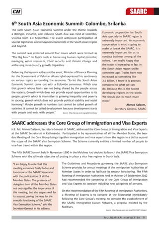 9Multilateral Newsletter
6th
South Asia Economic Summit- Colombo, Srilanka
The sixth South Asian Economic Summit under the theme Towards
a stronger, dynamic, and inclusive South Asia was held at Colombo,
Srilanka from 2-4 September. The event witnessed participation of
several dignitaries and renowned economists in the South Asian region
and beyond.
The summit was centered around four issues which were termed as
“The Big Four” on topics such as harnessing human capital potential,
managing water resources, Food security and climate change and
addressing inter-country growth disparities.
Delivering the keynote address at the event, Minister of Finance Planning
for the Government of Pakistan Ahsan Iqbal expressed his sentiments
on various topics surrounding the economy. “So let this South Asian
Economic Summit come out with a Colombo consensus. Which says
that growth whose fruits are not being shared by the people across
the society; Growth which does not provide equal opportunities to its
people; growth which is insensitive to growing inequality and poverty
in society; growth which does not provide political stability and social
harmony? Maybe growth in numbers but cannot be called growth of
societies. It cannot be called development because development starts
with people and ends with people.”
SAARC addresses the Core Group of Immigration and Visa Experts
H.E. Mr. Ahmed Saleem, Secretary-General of SAARC, addressed the Core Group of Immigration and Visa Experts
at the SAARC Secretariat in Kathmandu. Participated in by representatives of all the Member States, the two-
day Meeting of the Core Group brings together immigration and visa experts from the region in a bid to expand
the scope of the SAARC Visa Exemption Scheme. The Scheme currently entitles a limited number of people to
visa-free travel within the region.
The Fifth SAARC Summit held in November 1990 in the Maldives had decided to launch the SAARC Visa Exemption
Scheme with the ultimate objective of putting in place a visa free regime in South Asia.
The Guidelines and Procedures governing the SAARC Visa Exemption
Scheme provides for annual meetings of the Immigration Authorities of
Member States in order to facilitate its smooth functioning. The Fifth
Meeting of Immigration Authorities held in Malé on 24 September 2012
had recommended the convening of the Core Group of Immigration
and Visa Experts to consider including new categories of persons.
On the recommendation of the Fifth Meeting of Immigration Authorities,
a Meeting of Experts is to convene at the Secretariat immediately
following the Core Group’s meeting, to consider the establishment of
the SAARC Immigration Liaison Network, a proposal mooted by the
Maldives.
“I am happy to note that this
meeting convenes finally today and
tomorrow at the SAARC Secretariat
with the participation of all the
Member States. The presence of
delegates from all the Member States
not only signifies the importance of
this meeting, but also augurs well for
its success, paving the way for the
smooth functioning of the SAARC
Visa Exemption Scheme,” said the
Secretary-General in his address.
Economic cooperation for South
Asia specially in SAARC region is
extremely important. An economic
cooperation is what is going to
make or break the SAARC. It is
extremely important for us to
conduct business among all the
others. I am really happy that
the trade is increasing in fact in
the South Asian region unlike
sometime ago. Trades have now
increased to something like
2.5 billion. I know it is peanuts
compared to what we can
do. Because this is the fastest
developing regions in the world.
We should put in much much
more.”
Ahmed Saleem,
Secretary General, SAARC
SAARC
Source: http://www.oecd.org/g20/meetings/
Source: http://www.saarc-sec.org/2013/08/13/news/
 