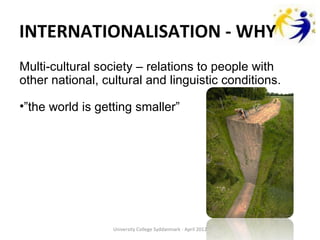 INTERNATIONALISATION - WHY
Multi-cultural society – relations to people with
other national, cultural and linguistic conditions.

•”the world is getting smaller”




                  University College Syddanmark - April 2012
 