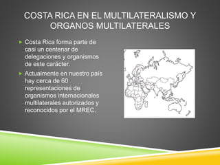 COSTA RICA EN EL MULTILATERALISMO Y
ORGANOS MULTILATERALES
 Costa Rica forma parte de
casi un centenar de
delegaciones y organismos
de este carácter.
 Actualmente en nuestro país
hay cerca de 60
representaciones de
organismos internacionales
multilaterales autorizados y
reconocidos por el MREC.
 