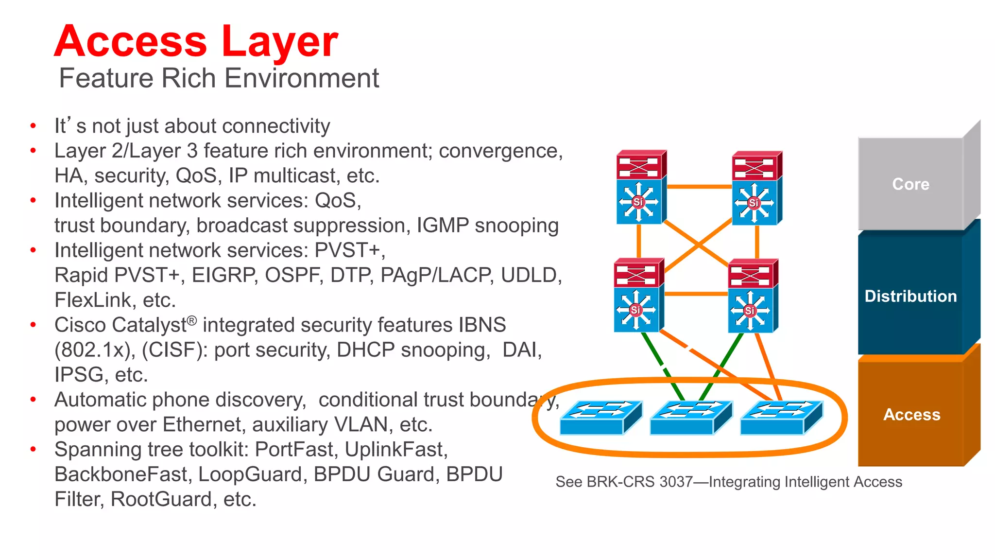 Distribution Layer
Policy, Convergence, QoS, and High Availability
• Availability, load balancing,
  QoS and provisioning are the important                  Core
  considerations at this layer               Si   Si



• Aggregates wiring closets
  (access layer) and uplinks to core
                                                       Distribution
• Protects core from high density peering    Si   Si


  and problems in access layer
• Route summarization, fast convergence,
  redundant path load sharing                            Access
• HSRP or GLBP to provide first hop
  redundancy
 