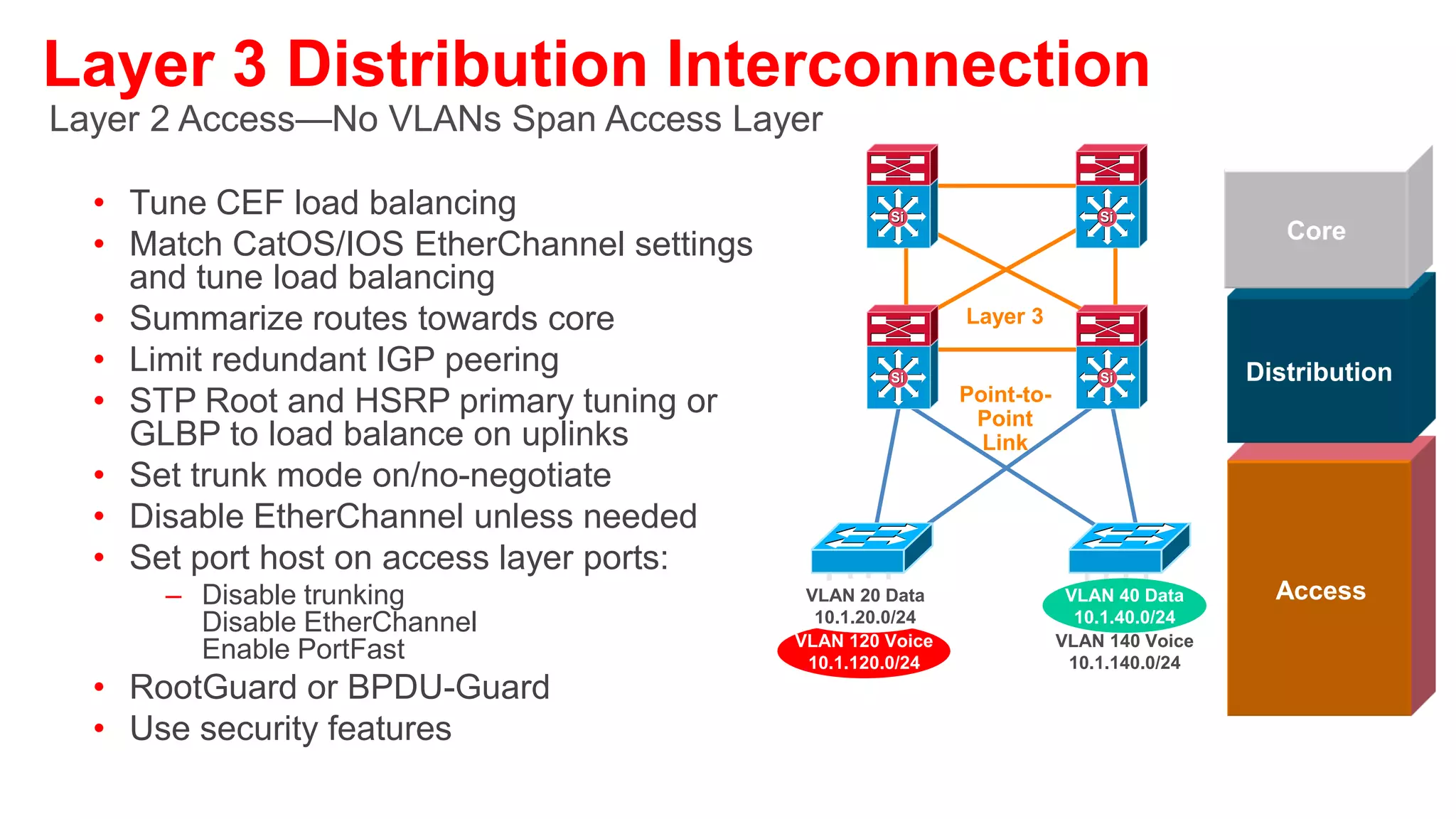Layer 2 Distribution Interconnection
Layer 2 Access—Some VLANs Span Access Layer
• Tune CEF load balancing
• Match CatOS/IOS EtherChannel settings and tune load            Si                       Si
                                                                                                           Core
  balancing
• Summarize routes towards core
                                                                           Layer 2
• Limit redundant IGP peering
• STP Root and HSRP primary or GLBP and STP port                 Si                       Si            Distribution
                                                                            Trunk
  cost tuning to load balance on uplinks
• Set trunk mode on/no-negotiate
• Disable EtherChannel unless needed
• RootGuard on downlinks
• LoopGuard on uplinks
                                                       VLAN 20 Data                     VLAN 40 Data      Access
• Set port host on access                               10.1.20.0/24                     10.1.40.0/24
  Layer ports:                                        VLAN 120 Voice                   VLAN 140 Voice
                                                          10.1.120.0/24                 10.1.140.0/24
     –   Disable trunking                                               VLAN 250 WLAN
         Disable EtherChannel                                            10.1.250.0/24
         Enable PortFast
• RootGuard or BPDU-Guard
• Use security features
 