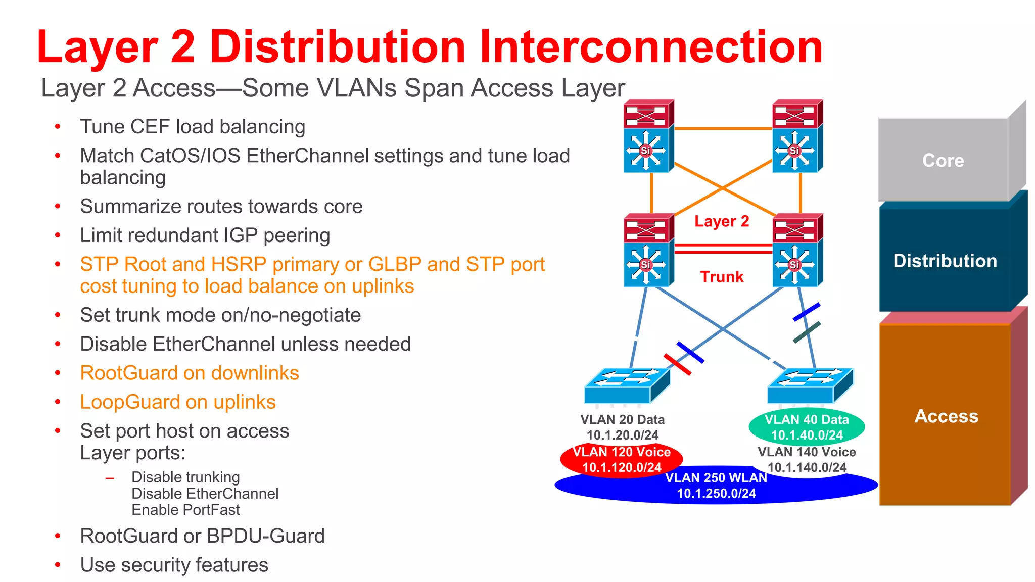 Routed Access and Virtual Switching System
    Evolutions of and Improvements to Existing Designs


          Si                   Si               Si                     Si
                                                                               Core


                  Layer 3                              VSS & vPC
                 P-to-P Link                            New Concept         Distribution
          Si                   Si




                                                      VLAN 20 Data
                                                       10.1.20.0/24
                                                      VLAN 40 Data
       VLAN 20 Data       VLAN 40 Data                 10.1.40.0/24
                                                     VLAN 120 Voice           Access
        10.1.20.0/24       10.1.40.0/24                10.1.120.0/24
                                                     VLAN 140 Voice
      VLAN 120 Voice     VLAN 140 Voice                10.1.140.0/24
                                                     VLAN 250 WLAN
       10.1.120.0/24      10.1.140.0/24                10.1.250.0/24


      See BRK-CRS3035—Advanced Enterprise Campus Design: VSS
      See BRK-CRS3036—Advanced Enterprise Campus Design: Routed Access
 