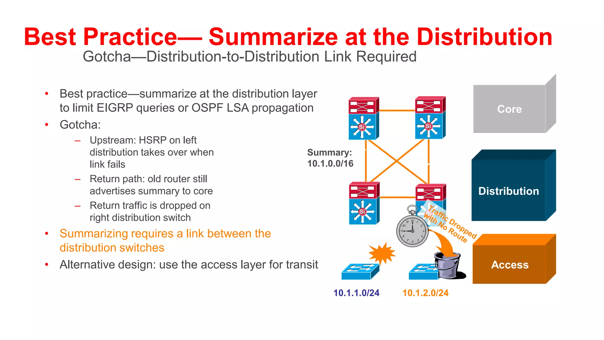 Provide Alternate Paths
• What happens if fails?
• No route to the core anymore?                    Si   Si                    Core

• Allow the traffic to go through the access?                Single Path
                                                                 to Core
     – Do you want to use your access
       switches as transit nodes?
     – How do you design for scalability if the    Si   Si
                                                                           Distribution
       access used for transit traffic?
• Install a redundant link to the core
• Best practice: install redundant link to core
                                                                             Access
  and utilize L3 link between distribution layer

                                                   A    B
 