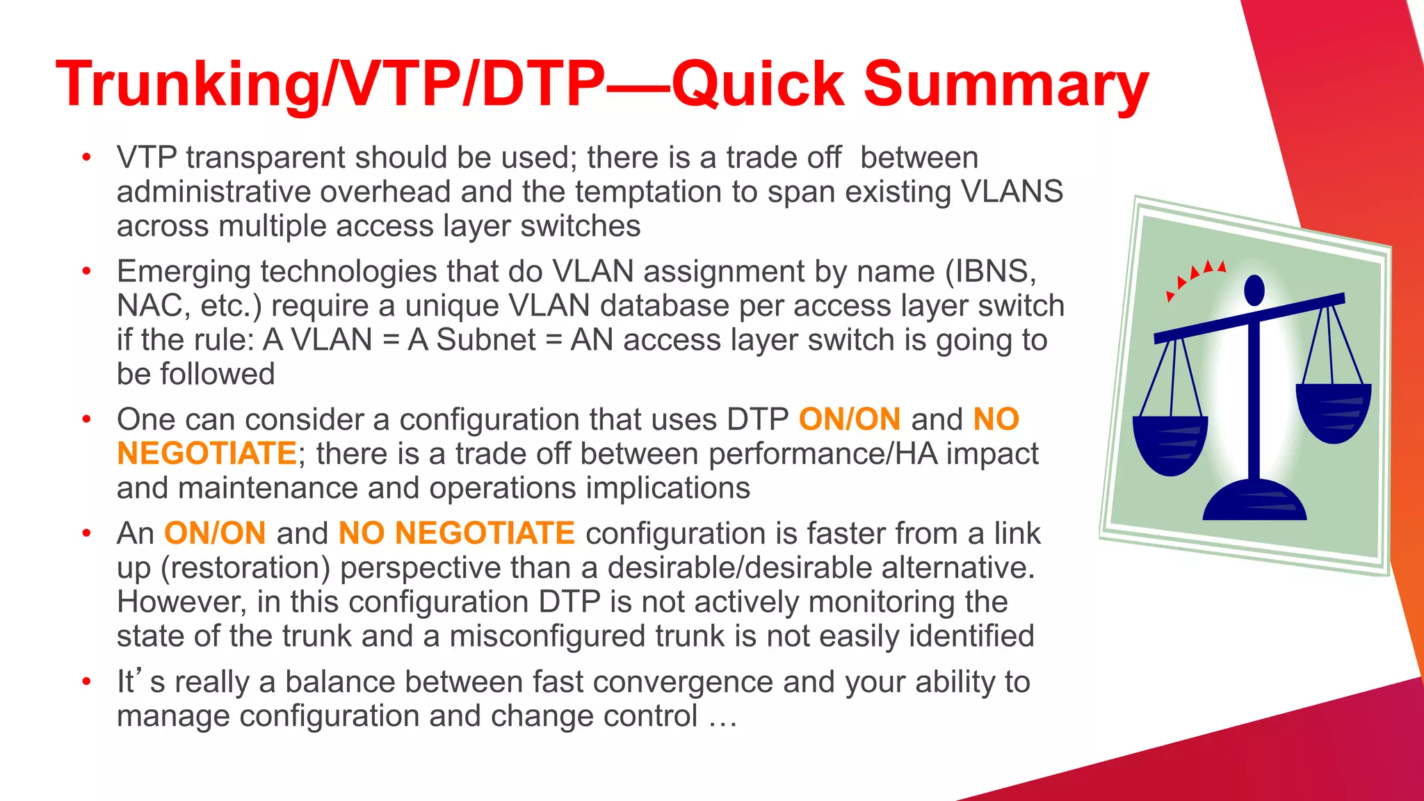 Best Practices—UDLD Configuration
• Typically deployed on any fiber
  optic interconnection
• Use UDLD aggressive mode for
                                             Si     Si        Si   Si         Si           Si




  most aggressive protection                            Fiber
                                                                                   Layer 3 Equal

• Turn on in global configuration to   Cost Links Interconnection
                                       Layer 3 Equal
                                                         Si              Si
                                                                                     Cost Links



  avoid operational error/misses                          s
• Config example
                                        Si          Si                              Si          Si

                                                              Si    Si




   – Cisco IOS:
     udld aggressive                          WAN         Data Center                    Internet
 