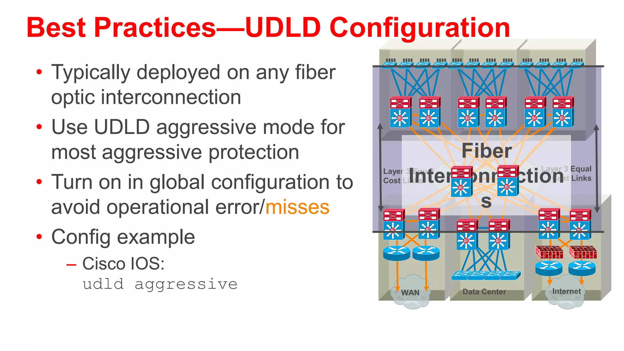 Unidirectional Link Detection
Protecting Against One-Way Communication

• Highly-available networks require UDLD to protect against
                                                                    Si
  one-way communication or partially failed links and the effect
  that they could have on protocols like STP and RSTP
• Primarily used on fiber optic links where patch panel errors
  could cause link up/up with mismatched transmit/receive pairs           Are You
• Each switch port configured for UDLD will send UDLD protocol           ‘Echoing’
                                                                         My Hellos?
  packets (at L2) containing the port’s own device/port ID, and
  the neighbor’s device/port IDs seen
  by UDLD on that port
• Neighboring ports should see their own device/port ID (echo)
  in the packets received from the other side
• If the port does not see its own device/port ID in the incoming   Si
  UDLD packets for a specific duration of time, the link is
  considered unidirectional and is shutdown
 