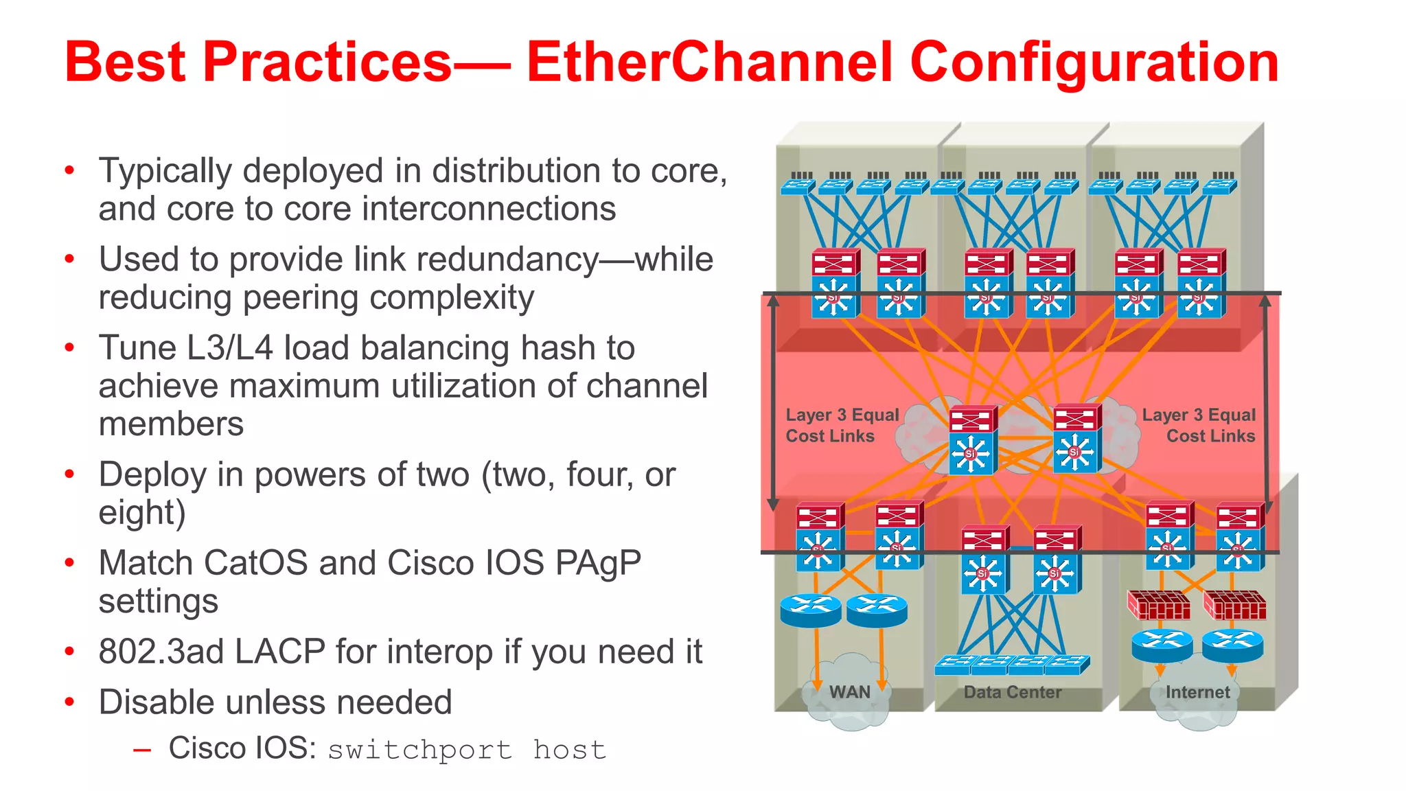 Understanding EtherChannel
Link Negotiation Options—PAgP and LACP
        Port Aggregation Protocol                   Link Aggregation Protocol


        Si                             Si
                                                    Si                       Si
                     On/On                                    On/On
                    Channel                                  Channel

        Si                             Si
                    On/Off                          Si
                                                              On/Off
                                                                             Si


                  No Channel                                No Channel

        Si                             Si
                                                                             Si
                 Auto/Desirable                     Si
                                                          Active/Passive
                    Channel                                  Channel

        Si                             Si
                                                    Si                       Si


             Off/On, Auto, Desirable                      Passive/Passive
                  No Channel                                No Channel
     On: always be a channel/bundle member       On: always be a channel/bundle member
     Desirable: ask if the other side can/will   Active: ask if the other side can/will
     Auto: if the other side asks I will         Passive: if the other side asks I will
     Off: don’t become a member of a             Off: don’t become a member of a
     channel/bundle                              channel/bundle
 
