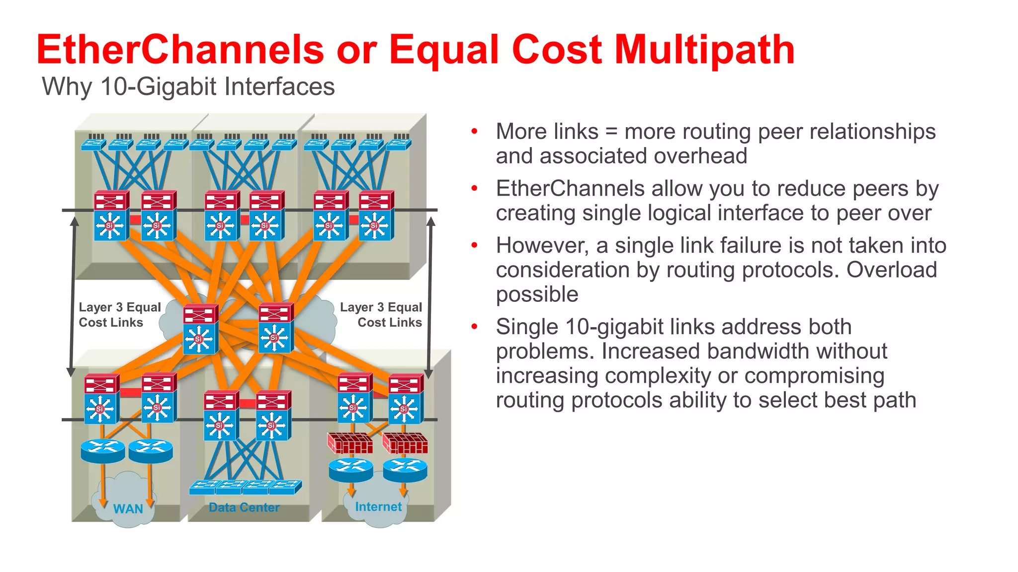 EtherChannels—Quick Summary
• For Layer 2 EtherChannels: Desirable/Desirable is the recommended configuration
  so that PAgP is running across all members of the bundle insuring that an individual
  link failure will not result in an STP failure
• For Layer 3 EtherChannels: one can consider a configuration that uses ON/ON.
  There is a trade-off between performance/HA impact and maintenance and
  operations implications
• An ON/ON configuration is faster from a link-up (restoration) perspective than a
  Desirable/Desirable alternative. However, in this configuration PAgP is not actively
  monitoring the state of the bundle members and a misconfigured bundle is not easily
  identified
• Routing protocols may not have visibility into the state of an individual member of a
  bundle. LACP and the minimum links option can be used to bring the entire bundle
  down when the capacity is diminished.
     –   OSPF has visibility to member loss (best practices pending investigation). EIGRP does not…
• When used to increase bandwidth—no individual flow can go faster than the speed
  of an individual member of the link
• Best used to eliminate single points of failure (i.e., link or port) dependencies from a
  topology
 