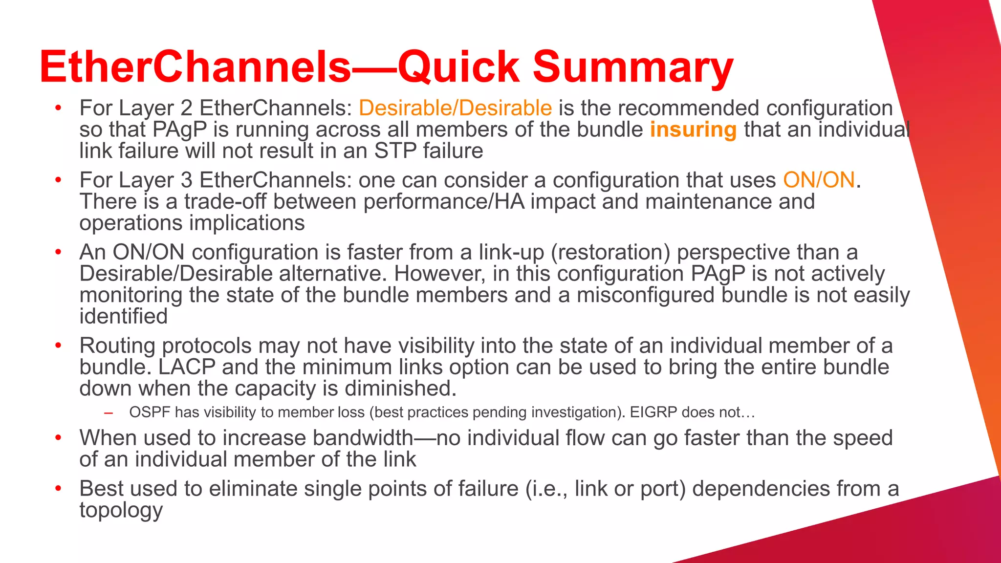 Best Practices—First Hop Redundancy
• Used to provide a resilient default
  gateway/ first hop address to end-
  stations                                                 1st Hop
• HSRP, VRRP, and GLBP alternatives
                                                  Si
                                                         Redundanc
                                                         Si        Si   Si         Si         Si




• VRRP, HSRP, and GLBP provide                                 y
  millisecond timers and excellent         Layer 3 Equal
                                           Cost Links
                                                                                        Layer 3 Equal
                                                                                          Cost Links
  convergence performance                                     Si              Si




• VRRP if you need multivendor
  interoperability                           Si          Si

                                                                   Si    Si
                                                                                         Si        Si




• GLBP facilitates uplink load balancing
• Preempt timers need to be tuned to               WAN        Data Center                 Internet
  avoid black-holed traffic
 