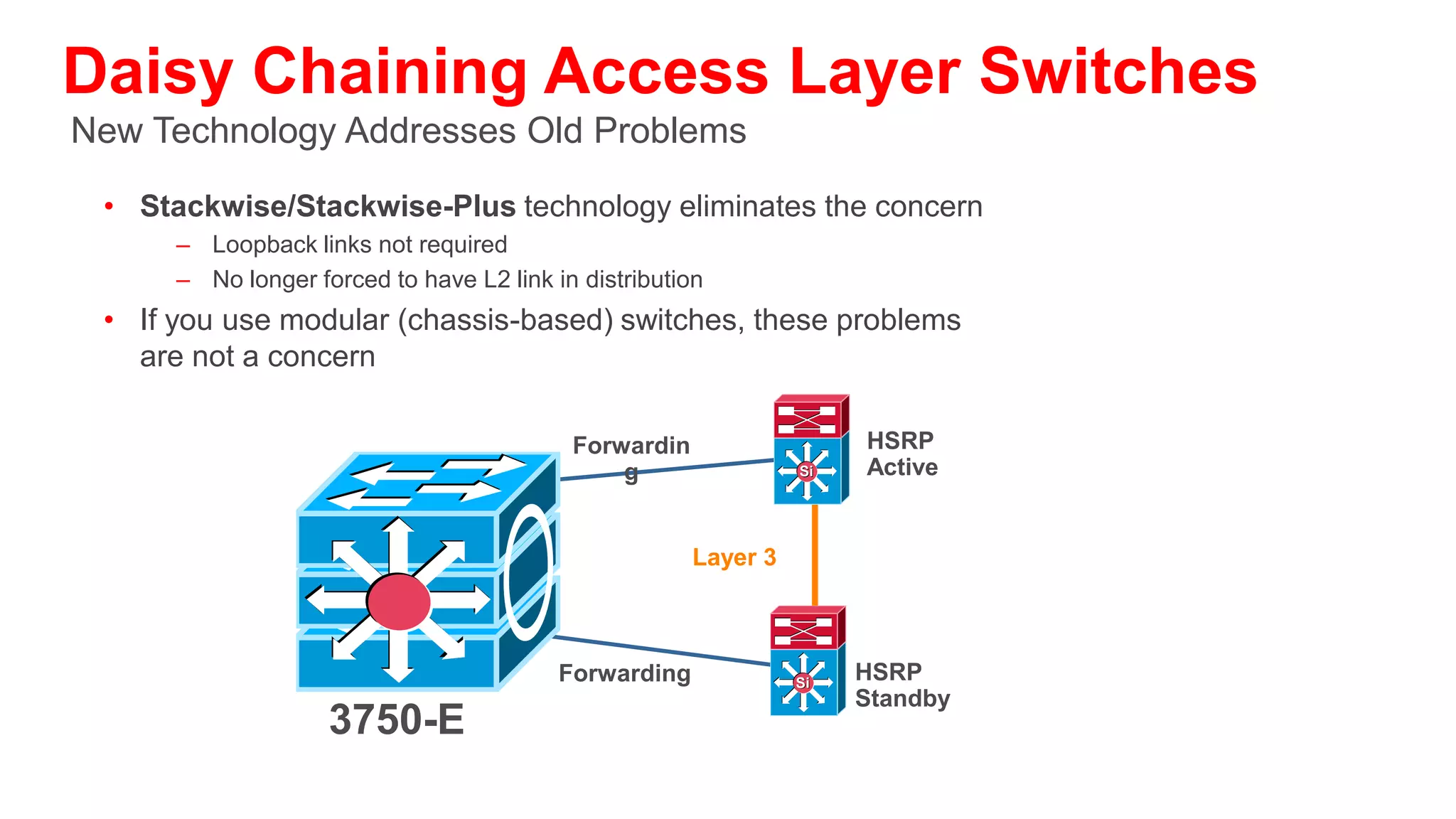 What Happens if You Don’t Link the Distributions?
                                                                                   STP Secondary
• STPs slow convergence can cause considerable                            Core
                                                                                   Root and HSRP
                                                                                      Standby
  periods of traffic loss
• STP could cause non-deterministic traffic       STP Root and
  flows/link load engineering                      HSRP Active
                                                                          Hellos
                                                                   Si                Si
• STP convergence will cause Layer 3 onvergence
• STP and Layer 3 timers are independent
                                                                   F 2              B
• Unexpected Layer 3 convergence and                                                2
  convergence could occur                                   Access-a        Access-b
• Even if you do link the distribution switches
                                                                 VLAN 2      VLAN 2
  dependence on STP and link state/connectivity
                                                  Traffic                                 Traffic
  can cause HSRP irregularities and unexpected    Dropped Until                           Dropped Until
  state transitions                               Transition to
                                                  Forwarding;
                                                                                          MaxAge
                                                                                          Expires Then
                                                  As much as 50                           Listening and
                                                  Seconds                                 Learning
 