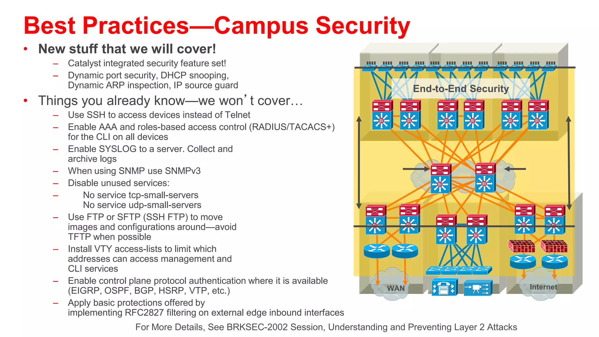 Securing Layer 2 from Surveillance Attacks
Cutting Off MAC-Based Attacks

                         00:0e:00:aa:aa:aa   Only Three MAC
                         00:0e:00:bb:bb:bb   Addresses
                                             Allowed on the
               250,000                       Port: Shutdown
          Bogus MACs
           per Second




                                                                 Solution:
           Problem:                                 Port Security Limits MAC Flooding
Script Kiddie Hacking Tools Enable                  Attack and Locks Down Port and Sends
Attackers Flood Switch CAM Tables with              an SNMP Trap
Bogus Macs; Turning the VLAN into a Hub         switchport    port-security
and Eliminating Privacy                         switchport    port-security   maximum 10
                                                switchport    port-security   violation restrict
Switch CAM Table Limit Is Finite Number of      switchport    port-security   aging time 2
Mac Addresses                                   switchport    port-security   aging type inactivity
 