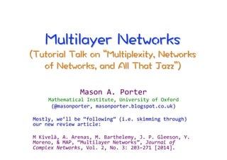 Mason 
A. 
Porter 
Mathematical 
Institute, 
University 
of 
Oxford 
(@masonporter, 
masonporter.blogspot.co.uk) 
Mostly, 
we’ll 
be 
“following” 
(i.e. 
skimming 
through) 
our 
new 
review 
article: 
M 
Kivelä, 
A. 
Arenas, 
M. 
Barthelemy, 
J. 
P. 
Gleeson, 
Y. 
Moreno, 
& 
MAP, 
“Multilayer 
Networks”, 
Journal 
of 
Complex 
Networks, 
Vol. 
2, 
No. 
3: 
203–271 
[2014]. 
 