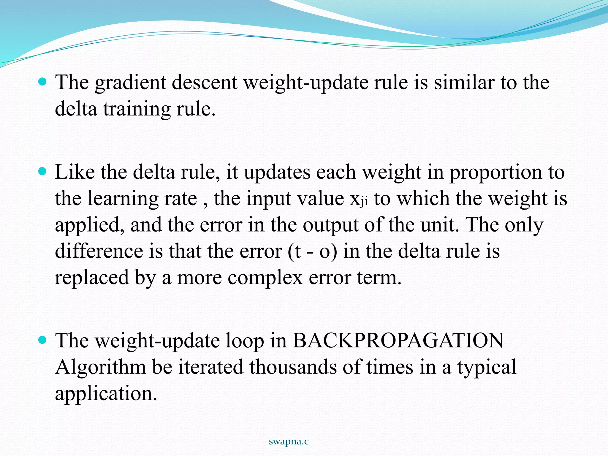  The gradient descent weight-update rule is similar to the
delta training rule.
 Like the delta rule, it updates each weight in proportion to
the learning rate , the input value xji to which the weight is
applied, and the error in the output of the unit. The only
difference is that the error (t - o) in the delta rule is
replaced by a more complex error term.
 The weight-update loop in BACKPROPAGATION
Algorithm be iterated thousands of times in a typical
application.
swapna.c
 