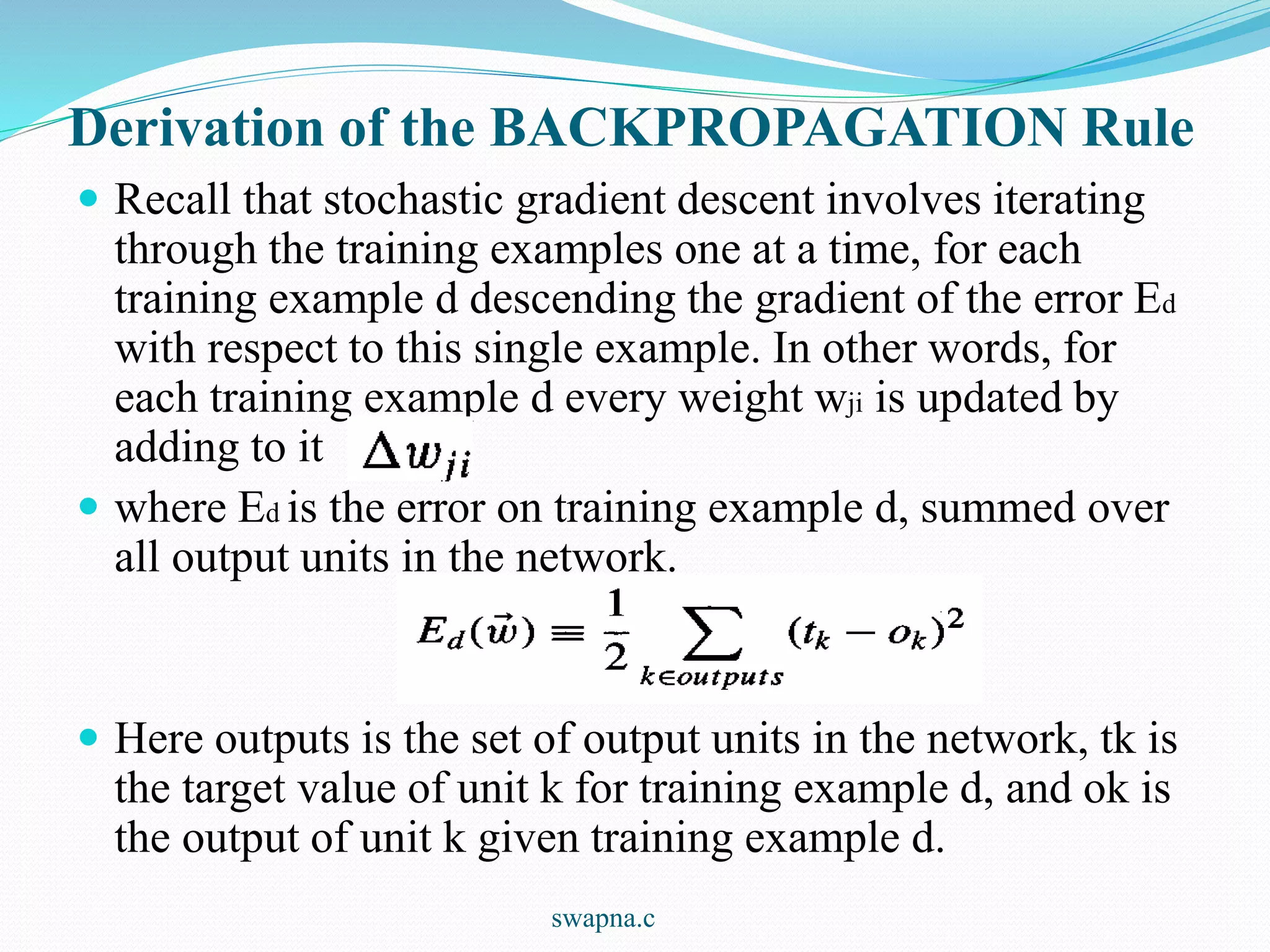 Derivation of the BACKPROPAGATION Rule
 Recall that stochastic gradient descent involves iterating
through the training examples one at a time, for each
training example d descending the gradient of the error Ed
with respect to this single example. In other words, for
each training example d every weight wji is updated by
adding to it
 where Ed is the error on training example d, summed over
all output units in the network.
 Here outputs is the set of output units in the network, tk is
the target value of unit k for training example d, and ok is
the output of unit k given training example d.
swapna.c
 