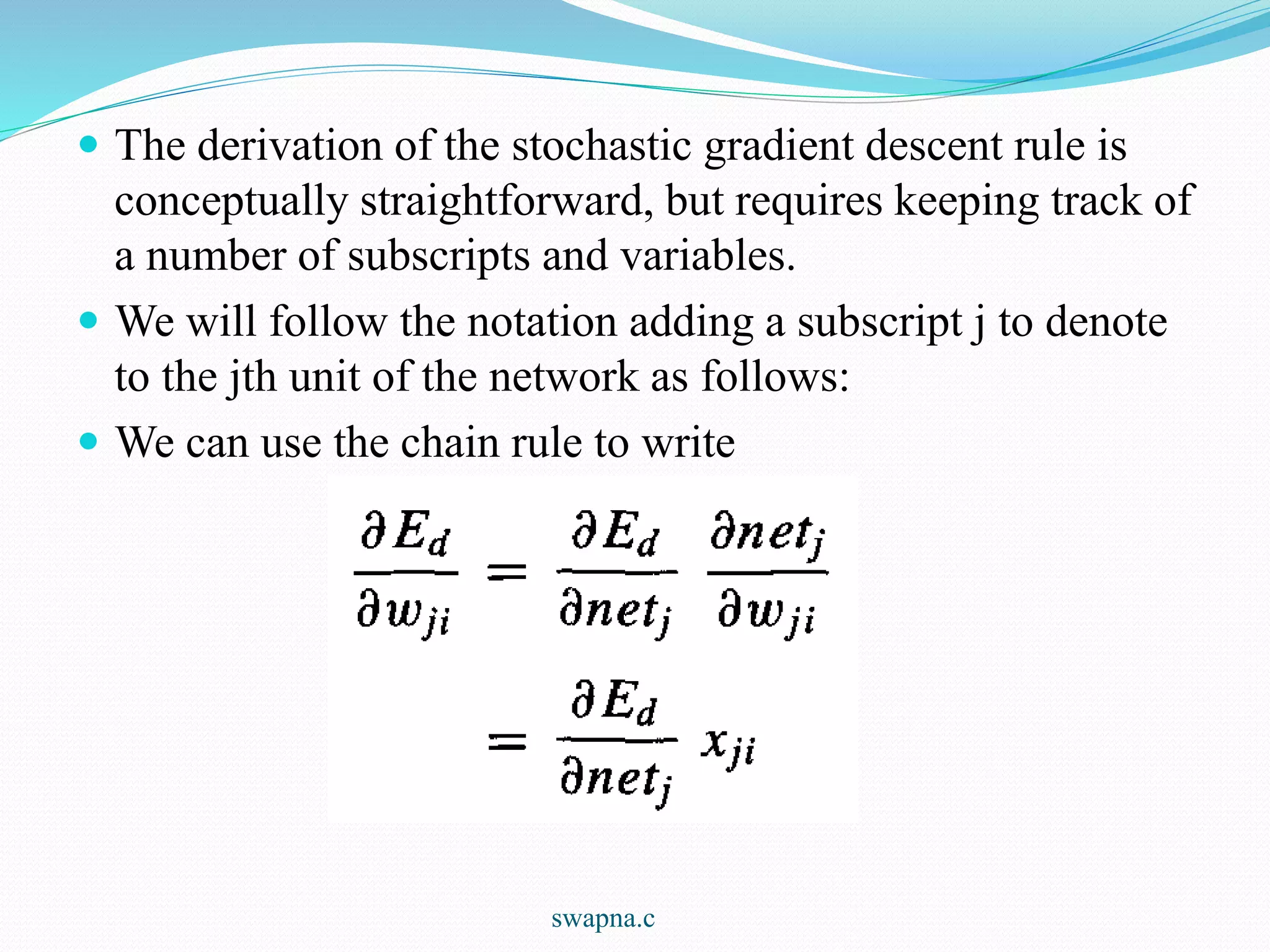  The derivation of the stochastic gradient descent rule is
conceptually straightforward, but requires keeping track of
a number of subscripts and variables.
 We will follow the notation adding a subscript j to denote
to the jth unit of the network as follows:
 We can use the chain rule to write
swapna.c
 