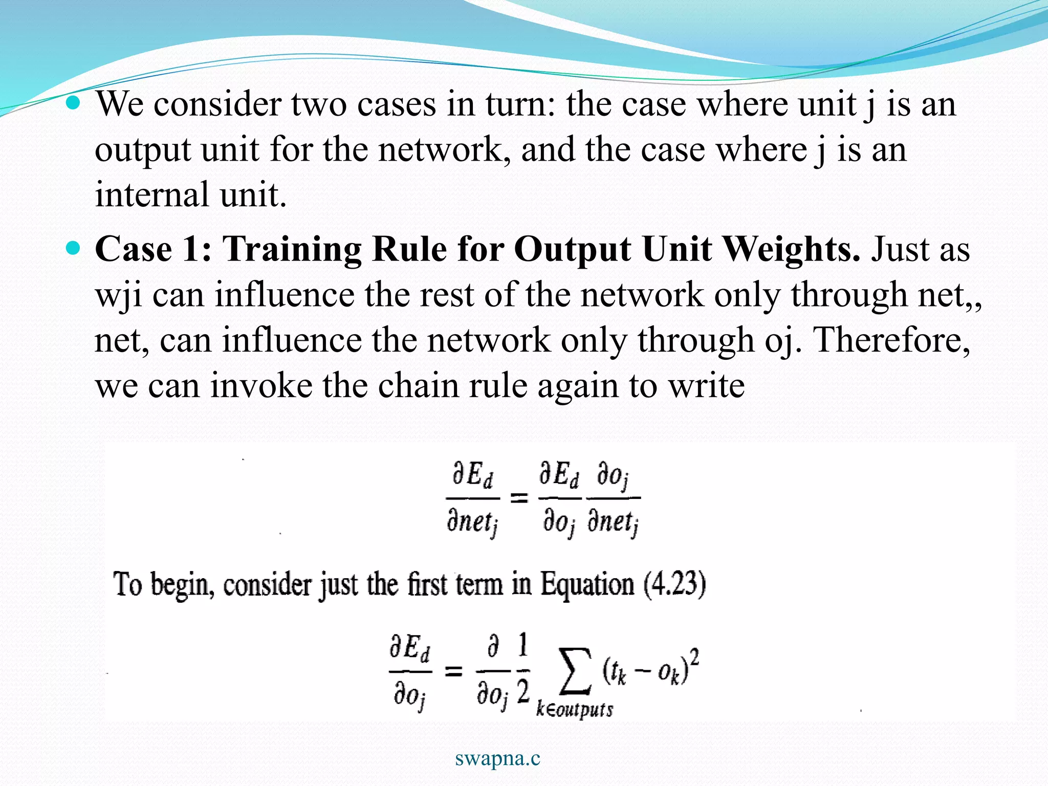  We consider two cases in turn: the case where unit j is an
output unit for the network, and the case where j is an
internal unit.
 Case 1: Training Rule for Output Unit Weights. Just as
wji can influence the rest of the network only through net,,
net, can influence the network only through oj. Therefore,
we can invoke the chain rule again to write
swapna.c
 