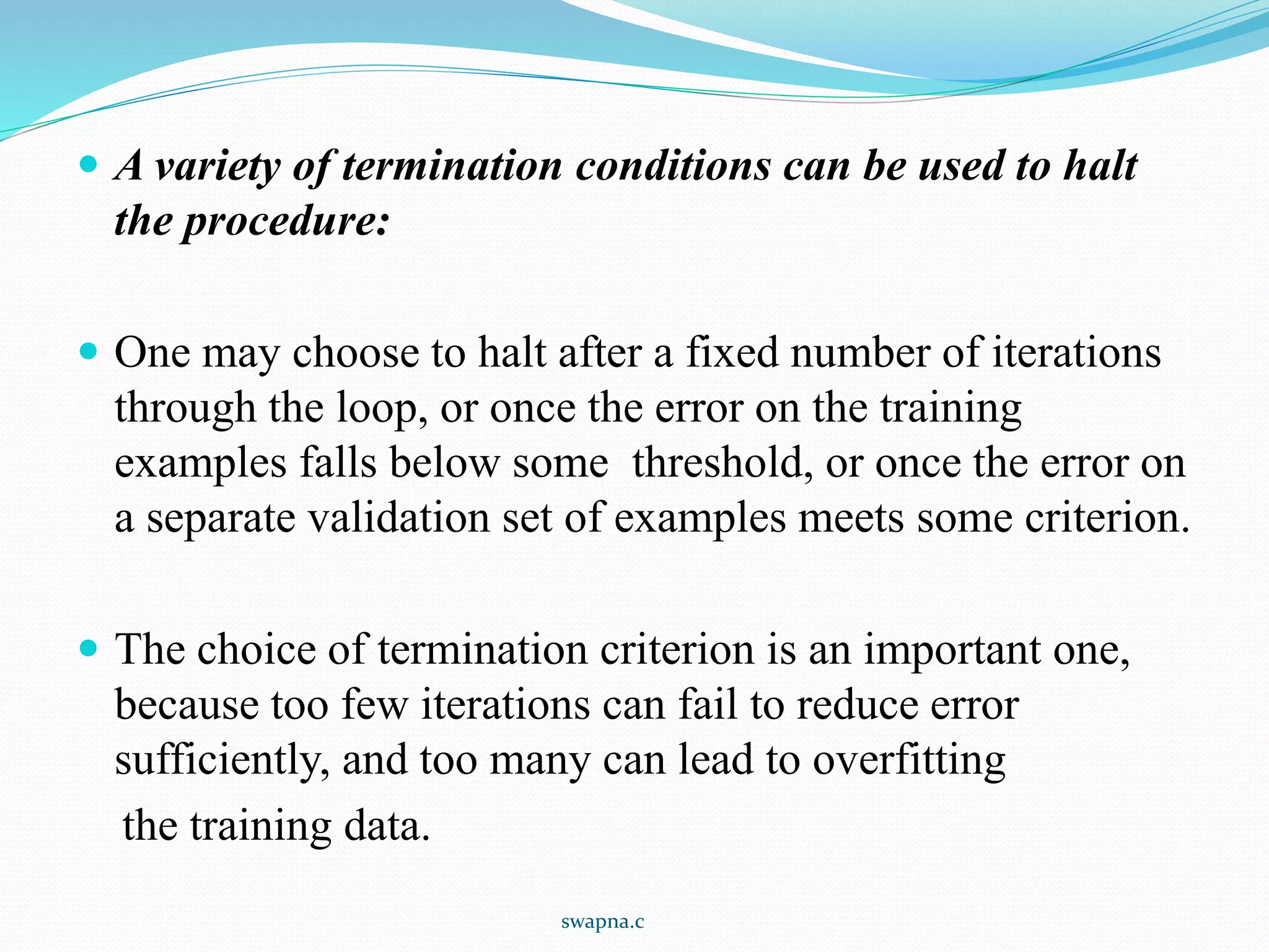  A variety of termination conditions can be used to halt
the procedure:
 One may choose to halt after a fixed number of iterations
through the loop, or once the error on the training
examples falls below some threshold, or once the error on
a separate validation set of examples meets some criterion.
 The choice of termination criterion is an important one,
because too few iterations can fail to reduce error
sufficiently, and too many can lead to overfitting
the training data.
swapna.c
 