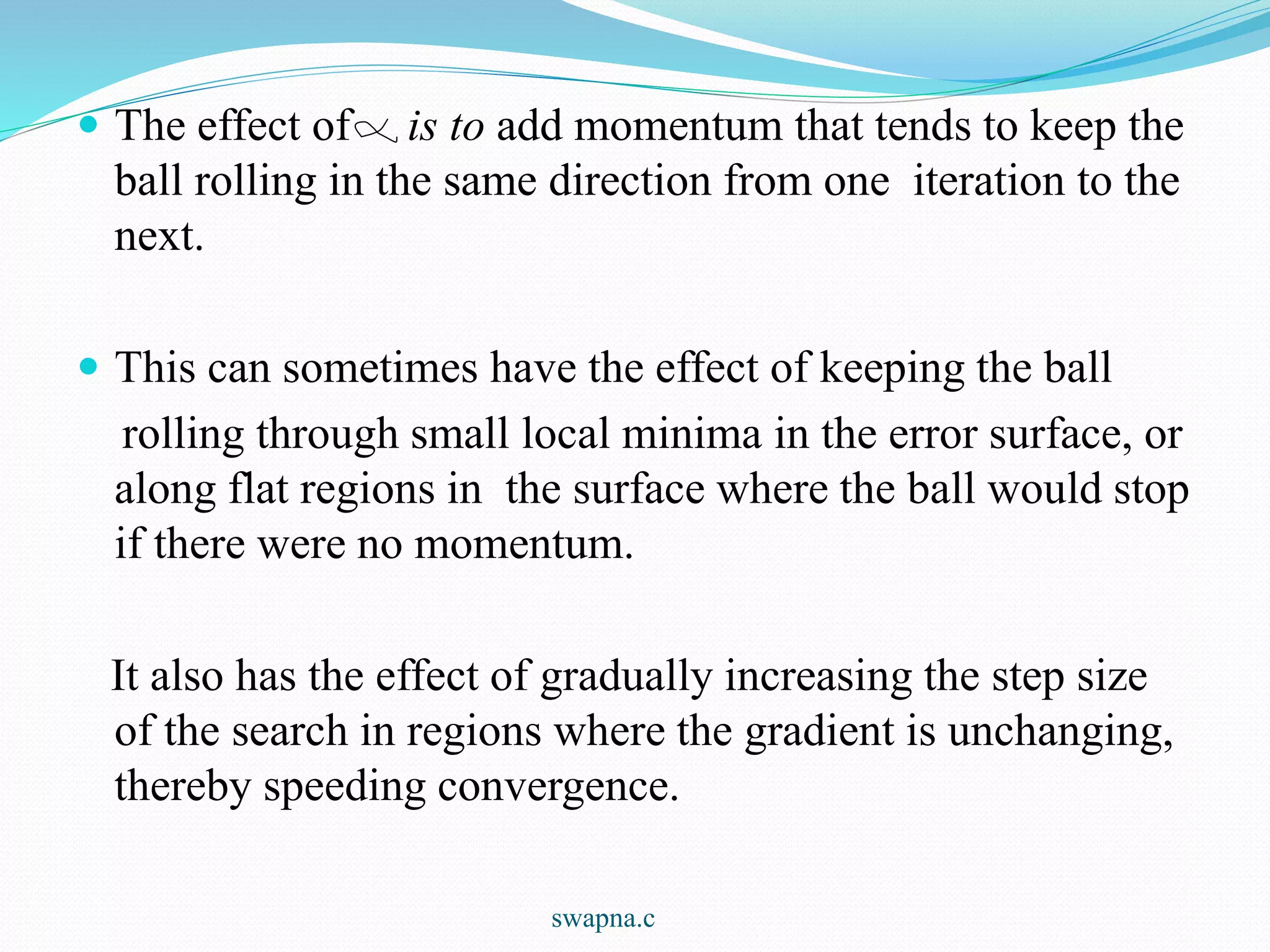  The effect of is to add momentum that tends to keep the
ball rolling in the same direction from one iteration to the
next.
 This can sometimes have the effect of keeping the ball
rolling through small local minima in the error surface, or
along flat regions in the surface where the ball would stop
if there were no momentum.
It also has the effect of gradually increasing the step size
of the search in regions where the gradient is unchanging,
thereby speeding convergence.
swapna.c
 