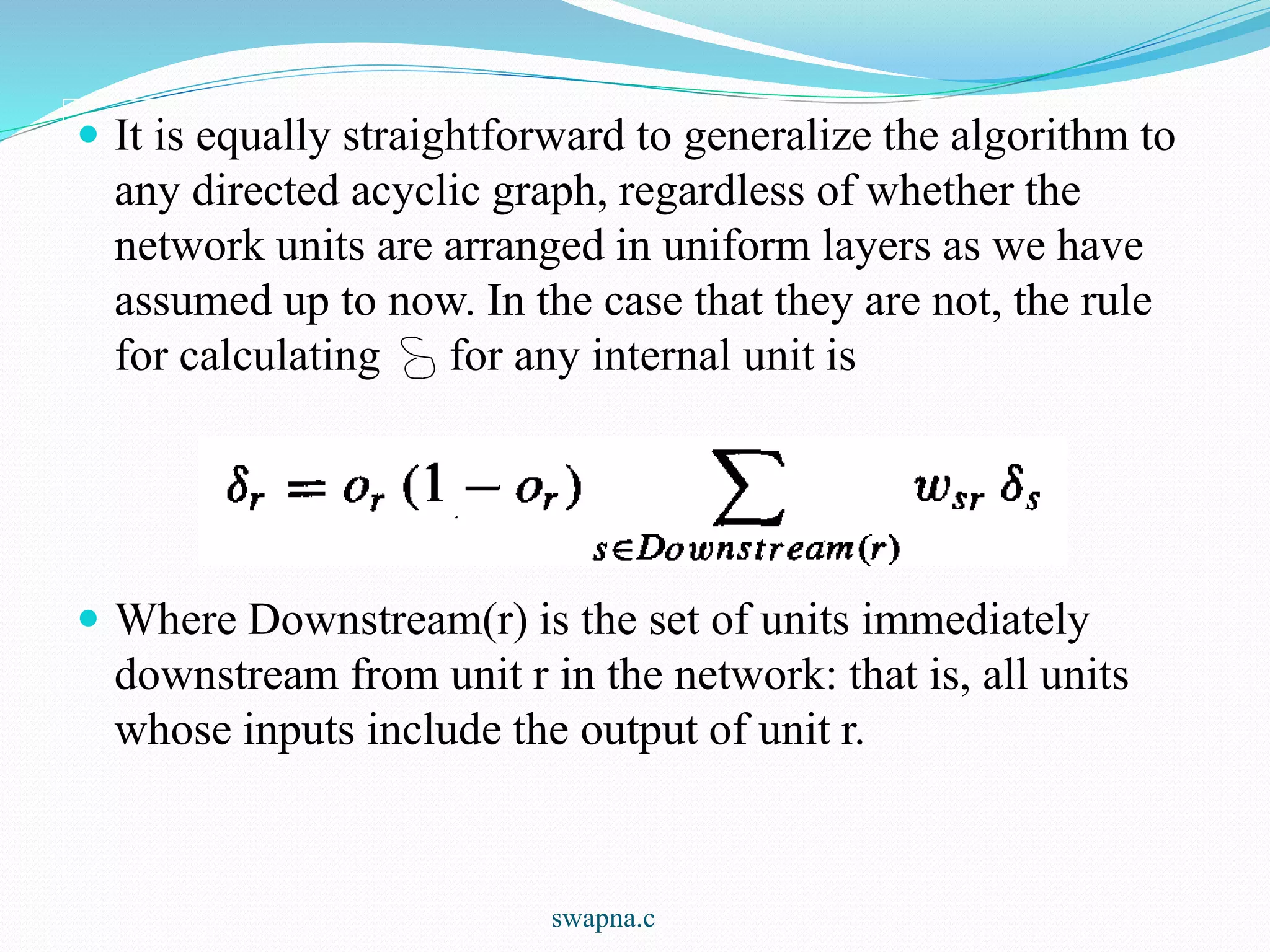  It is equally straightforward to generalize the algorithm to
any directed acyclic graph, regardless of whether the
network units are arranged in uniform layers as we have
assumed up to now. In the case that they are not, the rule
for calculating for any internal unit is
 Where Downstream(r) is the set of units immediately
downstream from unit r in the network: that is, all units
whose inputs include the output of unit r.
swapna.c
 