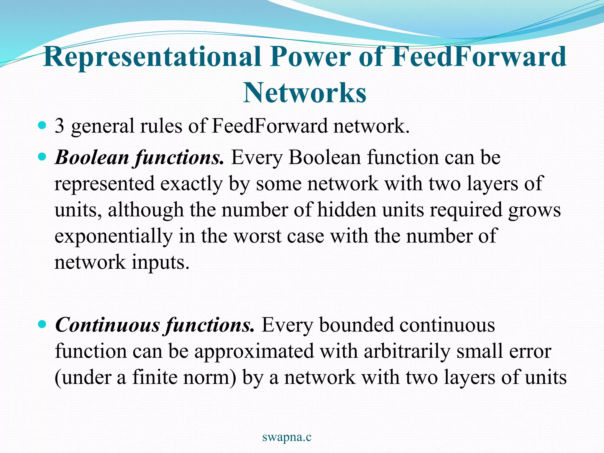 Representational Power of FeedForward
Networks
 3 general rules of FeedForward network.
 Boolean functions. Every Boolean function can be
represented exactly by some network with two layers of
units, although the number of hidden units required grows
exponentially in the worst case with the number of
network inputs.
 Continuous functions. Every bounded continuous
function can be approximated with arbitrarily small error
(under a finite norm) by a network with two layers of units
swapna.c
 