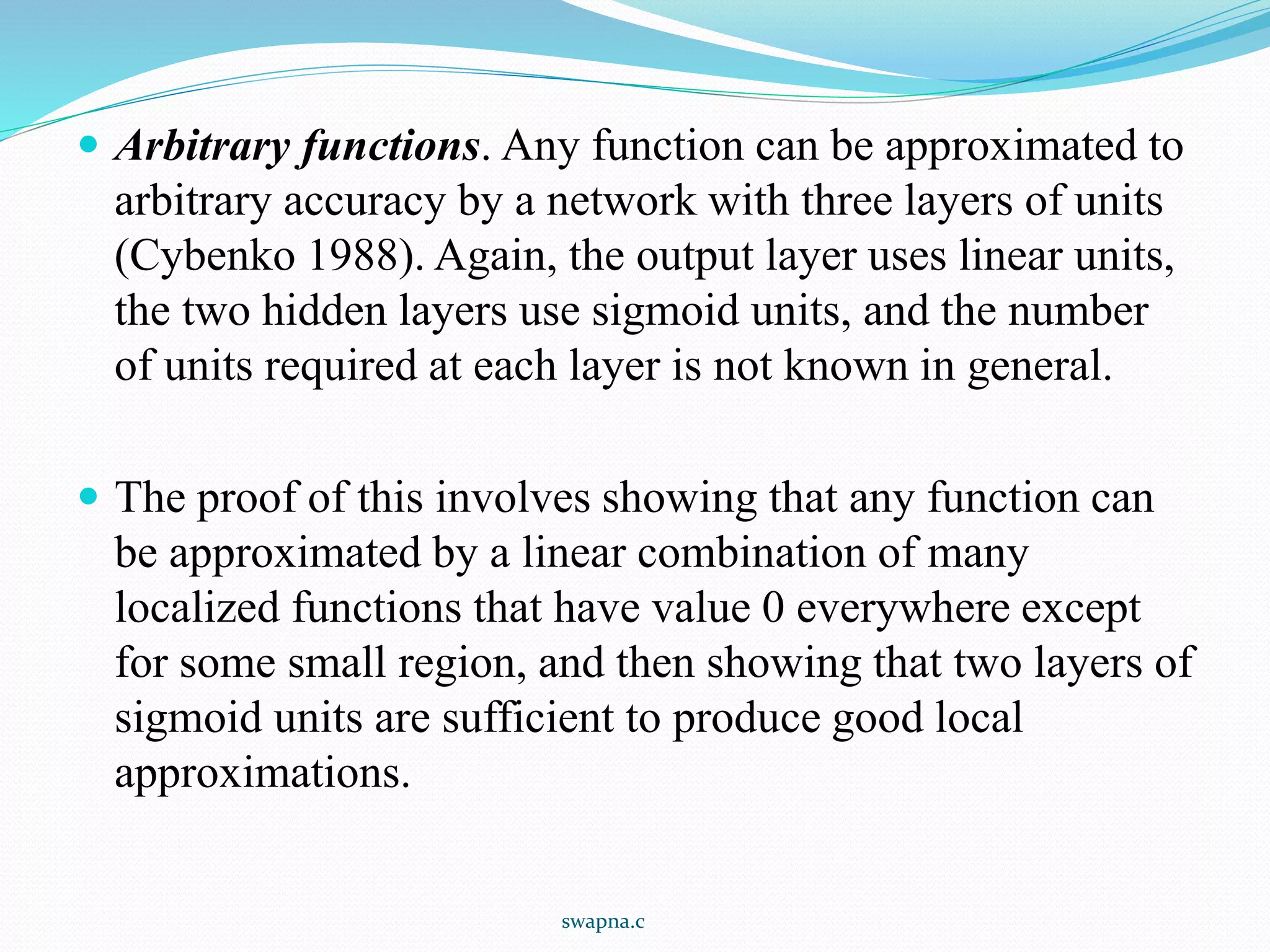  Arbitrary functions. Any function can be approximated to
arbitrary accuracy by a network with three layers of units
(Cybenko 1988). Again, the output layer uses linear units,
the two hidden layers use sigmoid units, and the number
of units required at each layer is not known in general.
 The proof of this involves showing that any function can
be approximated by a linear combination of many
localized functions that have value 0 everywhere except
for some small region, and then showing that two layers of
sigmoid units are sufficient to produce good local
approximations.
swapna.c
 