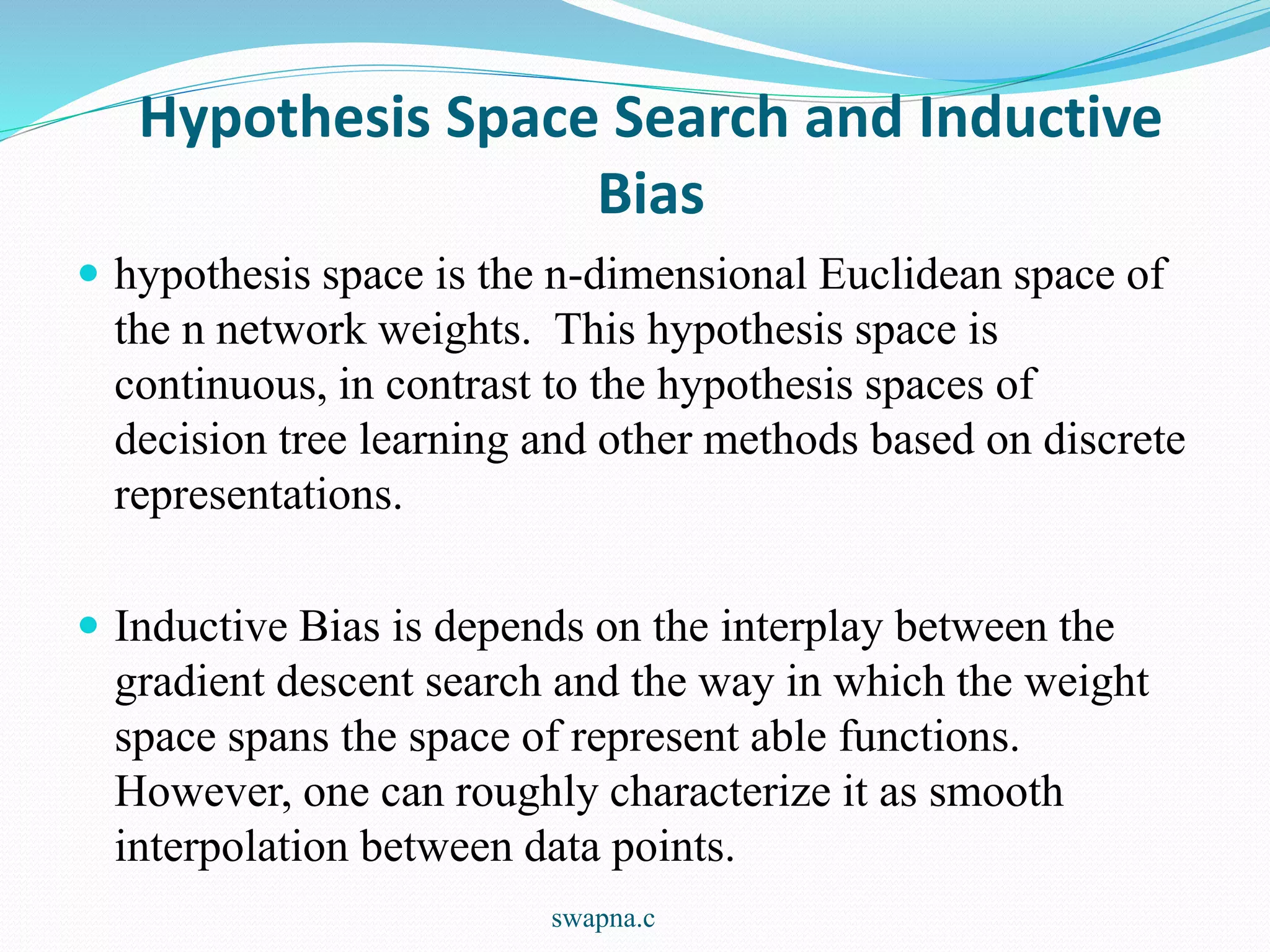 Hypothesis Space Search and Inductive
Bias
 hypothesis space is the n-dimensional Euclidean space of
the n network weights. This hypothesis space is
continuous, in contrast to the hypothesis spaces of
decision tree learning and other methods based on discrete
representations.
 Inductive Bias is depends on the interplay between the
gradient descent search and the way in which the weight
space spans the space of represent able functions.
However, one can roughly characterize it as smooth
interpolation between data points.
swapna.c
 