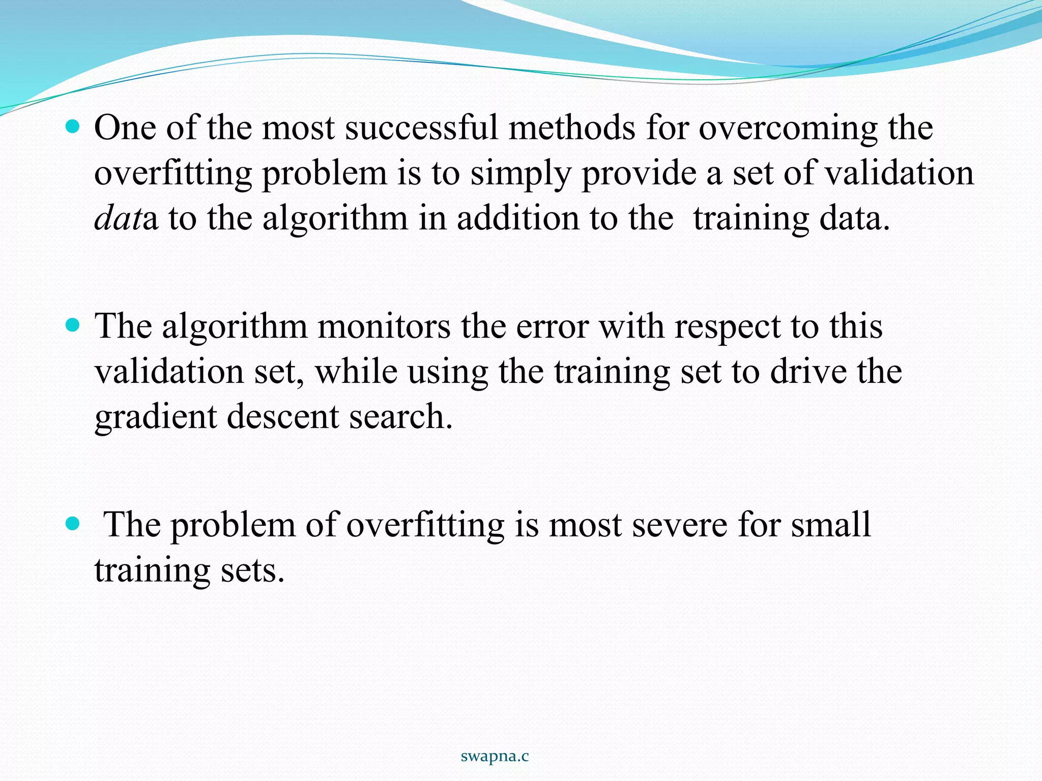 One of the most successful methods for overcoming the
overfitting problem is to simply provide a set of validation
data to the algorithm in addition to the training data.
 The algorithm monitors the error with respect to this
validation set, while using the training set to drive the
gradient descent search.
 The problem of overfitting is most severe for small
training sets.
swapna.c
 