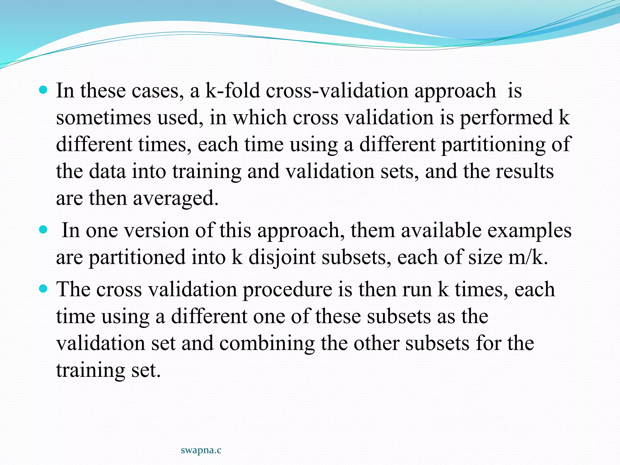  In these cases, a k-fold cross-validation approach is
sometimes used, in which cross validation is performed k
different times, each time using a different partitioning of
the data into training and validation sets, and the results
are then averaged.
 In one version of this approach, them available examples
are partitioned into k disjoint subsets, each of size m/k.
 The cross validation procedure is then run k times, each
time using a different one of these subsets as the
validation set and combining the other subsets for the
training set.
swapna.c
 