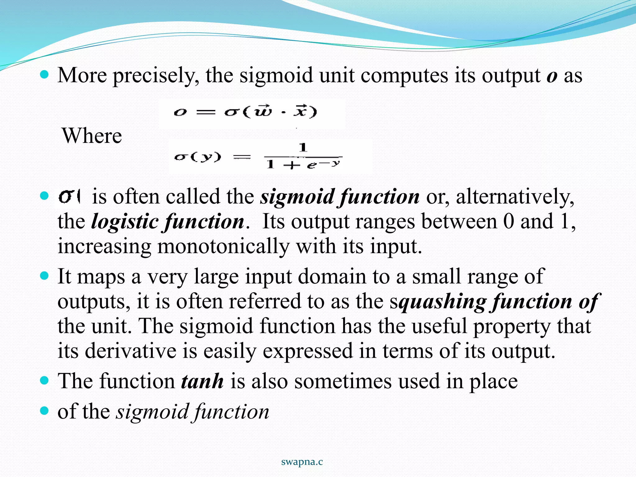  More precisely, the sigmoid unit computes its output o as
Where
 is often called the sigmoid function or, alternatively,
the logistic function. Its output ranges between 0 and 1,
increasing monotonically with its input.
 It maps a very large input domain to a small range of
outputs, it is often referred to as the squashing function of
the unit. The sigmoid function has the useful property that
its derivative is easily expressed in terms of its output.
 The function tanh is also sometimes used in place
 of the sigmoid function
swapna.c
 