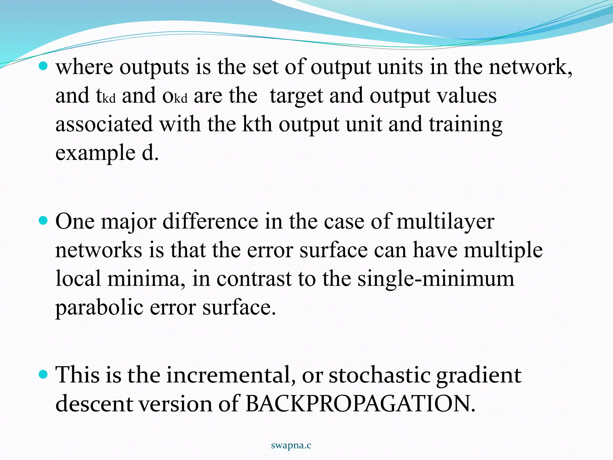  where outputs is the set of output units in the network,
and tkd and okd are the target and output values
associated with the kth output unit and training
example d.
 One major difference in the case of multilayer
networks is that the error surface can have multiple
local minima, in contrast to the single-minimum
parabolic error surface.
 This is the incremental, or stochastic gradient
descent version of BACKPROPAGATION.
swapna.c
 