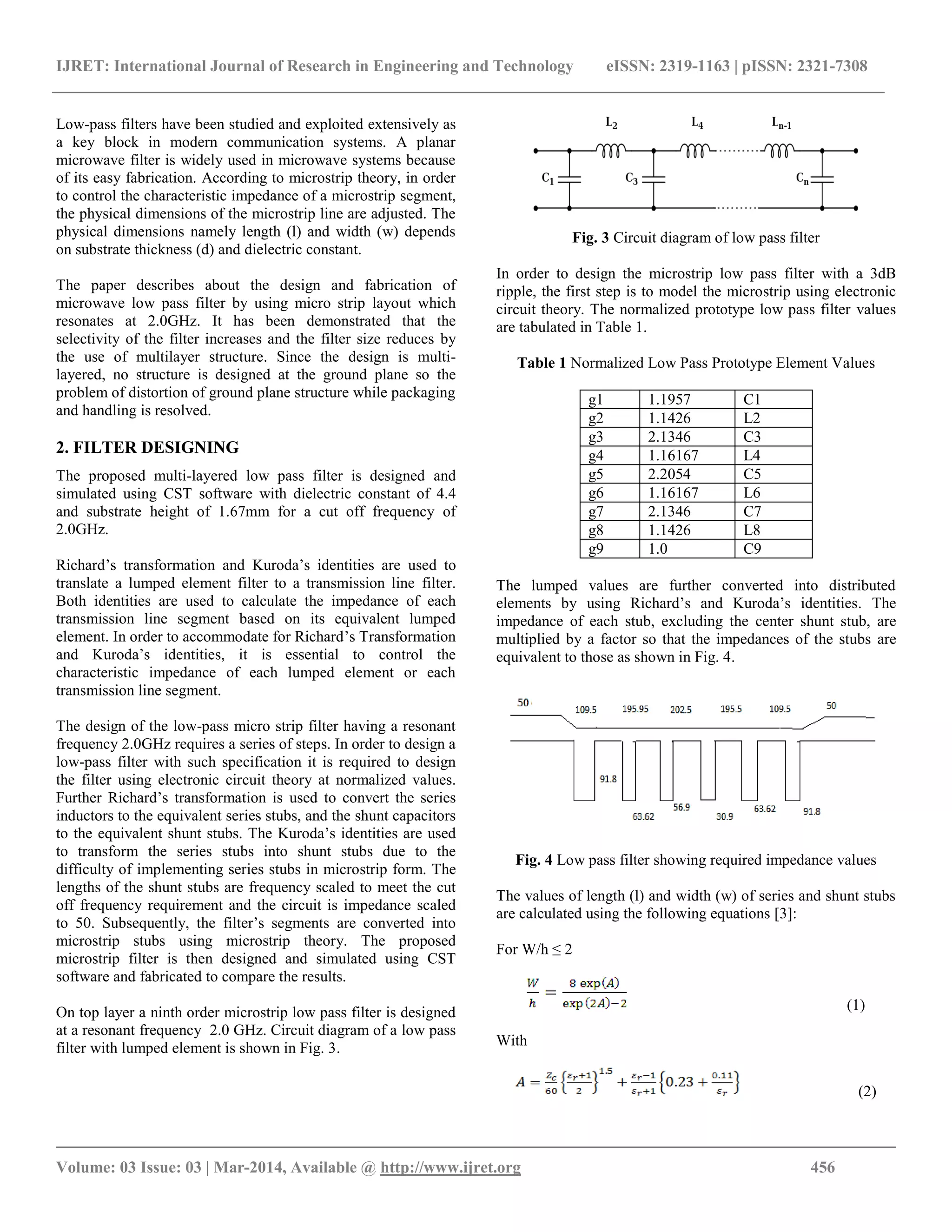 IJRET: International Journal of Research in Engineering and Technology eISSN: 2319-1163 | pISSN: 2321-7308
__________________________________________________________________________________________
Volume: 03 Issue: 03 | Mar-2014, Available @ http://www.ijret.org 456
Low-pass filters have been studied and exploited extensively as
a key block in modern communication systems. A planar
microwave filter is widely used in microwave systems because
of its easy fabrication. According to microstrip theory, in order
to control the characteristic impedance of a microstrip segment,
the physical dimensions of the microstrip line are adjusted. The
physical dimensions namely length (l) and width (w) depends
on substrate thickness (d) and dielectric constant.
The paper describes about the design and fabrication of
microwave low pass filter by using micro strip layout which
resonates at 2.0GHz. It has been demonstrated that the
selectivity of the filter increases and the filter size reduces by
the use of multilayer structure. Since the design is multi-
layered, no structure is designed at the ground plane so the
problem of distortion of ground plane structure while packaging
and handling is resolved.
2. FILTER DESIGNING
The proposed multi-layered low pass filter is designed and
simulated using CST software with dielectric constant of 4.4
and substrate height of 1.67mm for a cut off frequency of
2.0GHz.
Richard’s transformation and Kuroda’s identities are used to
translate a lumped element filter to a transmission line filter.
Both identities are used to calculate the impedance of each
transmission line segment based on its equivalent lumped
element. In order to accommodate for Richard’s Transformation
and Kuroda’s identities, it is essential to control the
characteristic impedance of each lumped element or each
transmission line segment.
The design of the low-pass micro strip filter having a resonant
frequency 2.0GHz requires a series of steps. In order to design a
low-pass filter with such specification it is required to design
the filter using electronic circuit theory at normalized values.
Further Richard’s transformation is used to convert the series
inductors to the equivalent series stubs, and the shunt capacitors
to the equivalent shunt stubs. The Kuroda’s identities are used
to transform the series stubs into shunt stubs due to the
difficulty of implementing series stubs in microstrip form. The
lengths of the shunt stubs are frequency scaled to meet the cut
off frequency requirement and the circuit is impedance scaled
to 50. Subsequently, the filter’s segments are converted into
microstrip stubs using microstrip theory. The proposed
microstrip filter is then designed and simulated using CST
software and fabricated to compare the results.
On top layer a ninth order microstrip low pass filter is designed
at a resonant frequency 2.0 GHz. Circuit diagram of a low pass
filter with lumped element is shown in Fig. 3.
Fig. 3 Circuit diagram of low pass filter
In order to design the microstrip low pass filter with a 3dB
ripple, the first step is to model the microstrip using electronic
circuit theory. The normalized prototype low pass filter values
are tabulated in Table 1.
Table 1 Normalized Low Pass Prototype Element Values
g1 1.1957 C1
g2 1.1426 L2
g3 2.1346 C3
g4 1.16167 L4
g5 2.2054 C5
g6 1.16167 L6
g7 2.1346 C7
g8 1.1426 L8
g9 1.0 C9
The lumped values are further converted into distributed
elements by using Richard’s and Kuroda’s identities. The
impedance of each stub, excluding the center shunt stub, are
multiplied by a factor so that the impedances of the stubs are
equivalent to those as shown in Fig. 4.
Fig. 4 Low pass filter showing required impedance values
The values of length (l) and width (w) of series and shunt stubs
are calculated using the following equations [3]:
For W/h ≤ 2
(1)
With
(2)
 