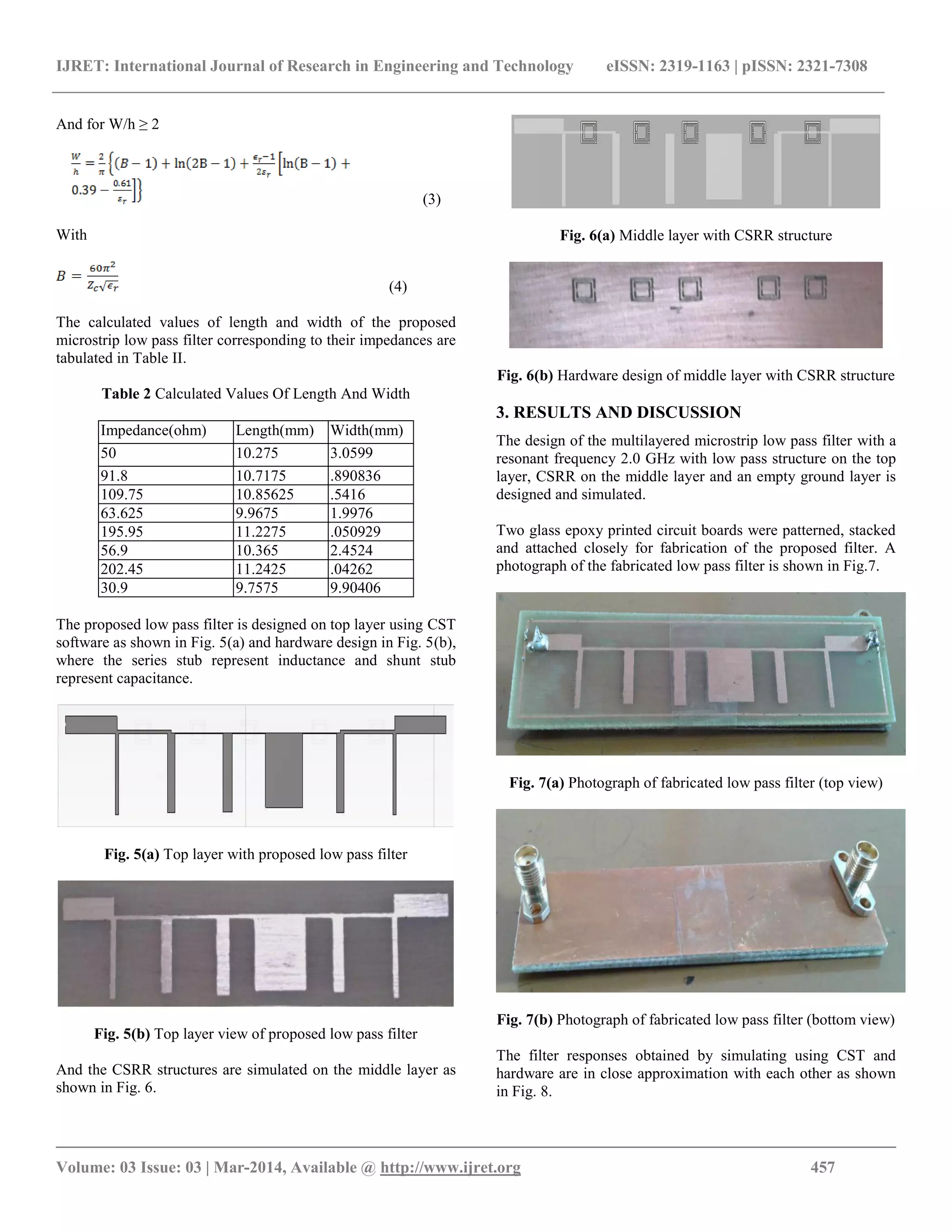 IJRET: International Journal of Research in Engineering and Technology eISSN: 2319-1163 | pISSN: 2321-7308
__________________________________________________________________________________________
Volume: 03 Issue: 03 | Mar-2014, Available @ http://www.ijret.org 457
And for W/h ≥ 2
(3)
With
(4)
The calculated values of length and width of the proposed
microstrip low pass filter corresponding to their impedances are
tabulated in Table II.
Table 2 Calculated Values Of Length And Width
Impedance(ohm) Length(mm) Width(mm)
50 10.275 3.0599
91.8 10.7175 .890836
109.75 10.85625 .5416
63.625 9.9675 1.9976
195.95 11.2275 .050929
56.9 10.365 2.4524
202.45 11.2425 .04262
30.9 9.7575 9.90406
The proposed low pass filter is designed on top layer using CST
software as shown in Fig. 5(a) and hardware design in Fig. 5(b),
where the series stub represent inductance and shunt stub
represent capacitance.
Fig. 5(a) Top layer with proposed low pass filter
Fig. 5(b) Top layer view of proposed low pass filter
And the CSRR structures are simulated on the middle layer as
shown in Fig. 6.
Fig. 6(a) Middle layer with CSRR structure
Fig. 6(b) Hardware design of middle layer with CSRR structure
3. RESULTS AND DISCUSSION
The design of the multilayered microstrip low pass filter with a
resonant frequency 2.0 GHz with low pass structure on the top
layer, CSRR on the middle layer and an empty ground layer is
designed and simulated.
Two glass epoxy printed circuit boards were patterned, stacked
and attached closely for fabrication of the proposed filter. A
photograph of the fabricated low pass filter is shown in Fig.7.
Fig. 7(a) Photograph of fabricated low pass filter (top view)
Fig. 7(b) Photograph of fabricated low pass filter (bottom view)
The filter responses obtained by simulating using CST and
hardware are in close approximation with each other as shown
in Fig. 8.
 
