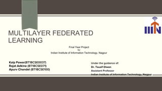 MULTILAYER FEDERATED
LEARNING
Kalp Pawar(BT18CSE0037)
Rajat Adkine (BT18CSE071)
Apurv Chandel (BT18CSE100)
Under the guidance of:
Dr. Tausif Diwan
Assistant Professor
Indian Institute of Information Technology, Nagpur
Final Year Project
for
Indian Institute of Information Technology, Nagpur
 