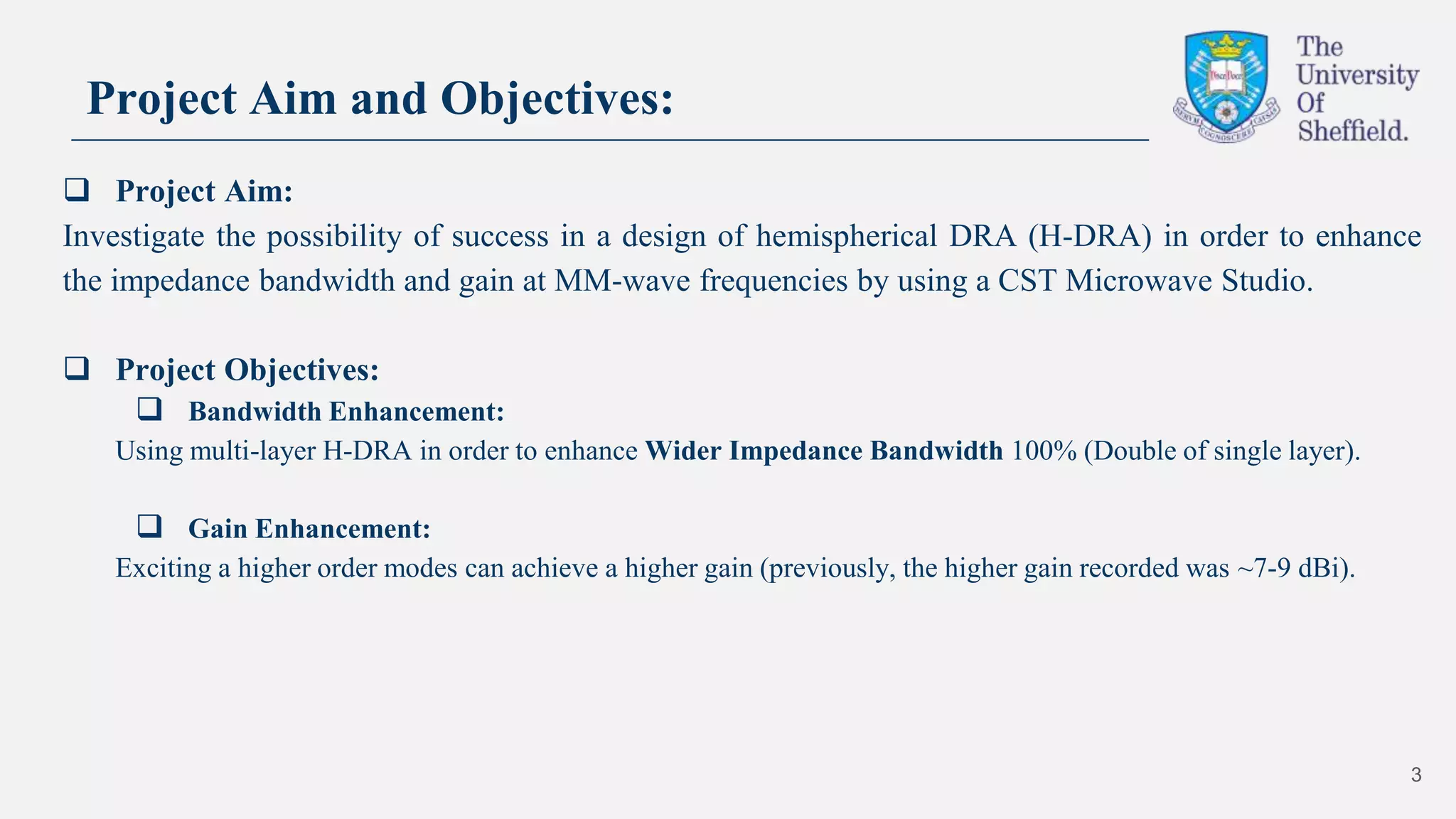 Project Aim and Objectives:
 Project Aim:
Investigate the possibility of success in a design of hemispherical DRA (H-DRA) in order to enhance
the impedance bandwidth and gain at MM-wave frequencies by using a CST Microwave Studio.
 Project Objectives:
 Bandwidth Enhancement:
Using multi-layer H-DRA in order to enhance Wider Impedance Bandwidth 100% (Double of single layer).
 Gain Enhancement:
Exciting a higher order modes can achieve a higher gain (previously, the higher gain recorded was ~7-9 dBi).
3
 