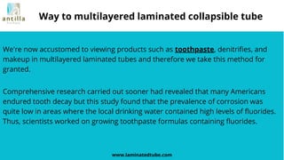 We're now accustomed to viewing products such as toothpaste, denitrifies, and
makeup in multilayered laminated tubes and therefore we take this method for
granted.
www.laminatedtube.com
Way to multilayered laminated collapsible tube
Comprehensive research carried out sooner had revealed that many Americans
endured tooth decay but this study found that the prevalence of corrosion was
quite low in areas where the local drinking water contained high levels of fluorides.
Thus, scientists worked on growing toothpaste formulas containing fluorides.
 