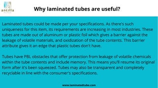 Laminated tubes could be made per your specifications. As there's such
uniqueness for this item, its requirements are increasing in most industries. These
tubes are made out of aluminum or plastic foil which gives a barrier against the
leakage of volatile materials, and oxidization of the tube contents. This barrier
attribute gives it an edge that plastic tubes don't have.
Tubes have PBL obstacles that offer protection from leakage of volatile chemicals
within the tube contents and include memory. This means you'll resume its original
form after it's been squeezed. Tubes may also be transparent and completely
recyclable in line with the consumer's specifications.
www.laminatedtube.com
Why laminated tubes are useful?
 