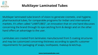 Multilayer laminated tube branch of vision to generate cosmetic, oral hygiene,
pharmaceutical tubes, for comparable programs for Indian and international
markets. It's often called "LAMITUBES", an innovation that on one hand discusses
concerning the brand through its eye-catching form & design and on the other
hand offers an advantage to the user.
www.laminatedtube.com
Multilayer Laminated Tubes
Lamitubes are created from laminates manufactured from 5 coating structures
and may be customized concerning thickness according to specific customer
requirements for packaging of soaps, toothpaste, makeup & ketchup.
 