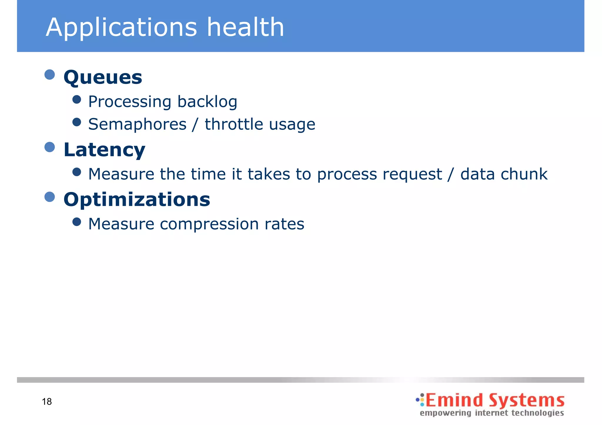 Applications health
• Queues
     • Processing backlog
     • Semaphores / throttle usage
• Latency
     • Measure the time it takes to process request / data chunk
• Optimizations
     • Measure compression rates




18
 