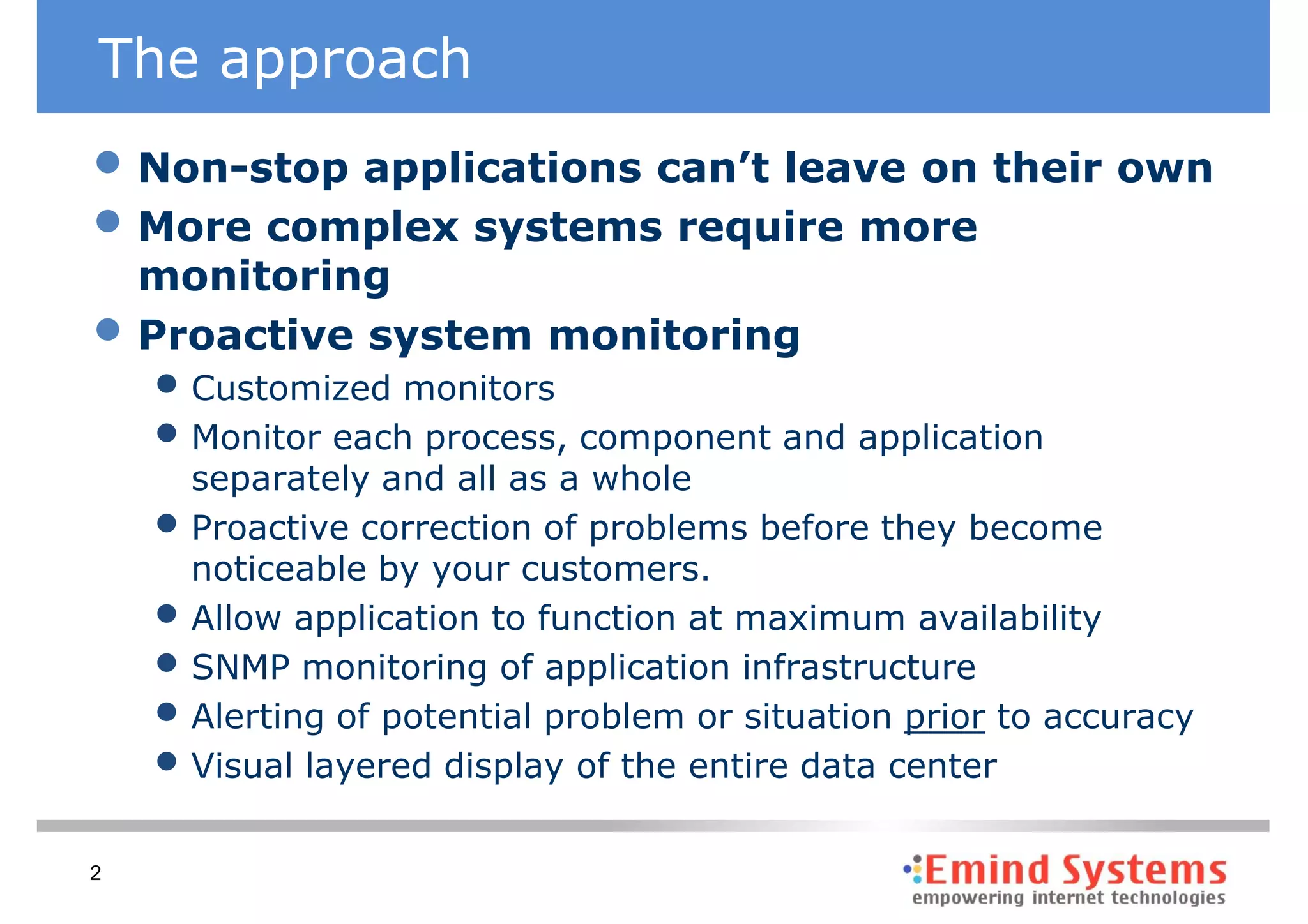 The approach
• Non-stop applications can’t leave on their own
• More complex systems require more
    monitoring
•   Proactive system monitoring
    • Customized monitors
    • Monitor each process, component and application
        separately and all as a whole
    •   Proactive correction of problems before they become
        noticeable by your customers.
    •   Allow application to function at maximum availability
    •   SNMP monitoring of application infrastructure
    •   Alerting of potential problem or situation prior to accuracy
    •   Visual layered display of the entire data center

2
 