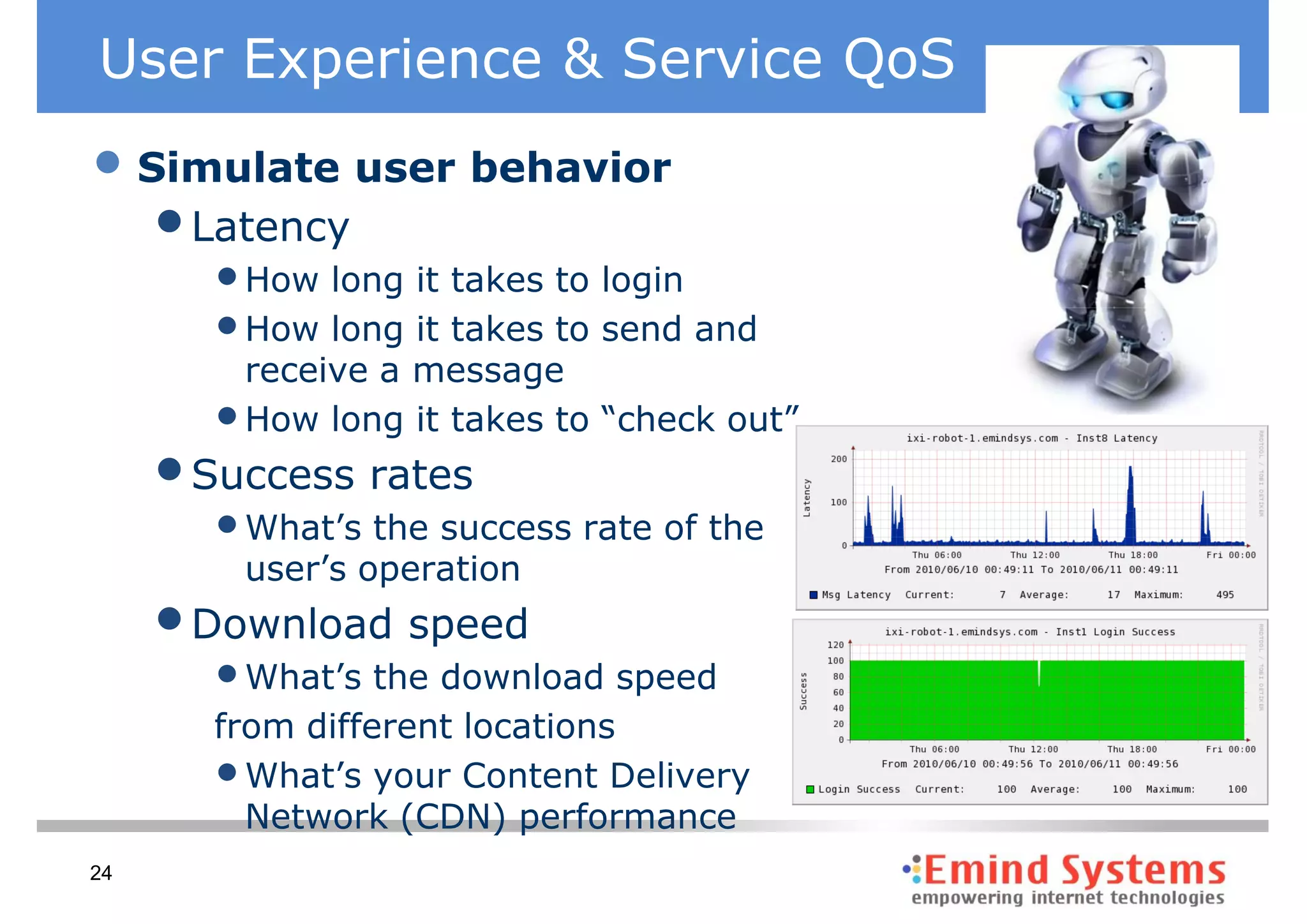 User Experience & Service QoS
• Simulate user behavior
   • Latency
       • How long it takes to login
       • How long it takes to send and
         receive a message
       • How long it takes to “check out”
     • Success rates
       • What’s the success rate of the
         user’s operation
     • Download speed
       • What’s the download speed
       from different locations
       • What’s your Content Delivery
         Network (CDN) performance
24
 