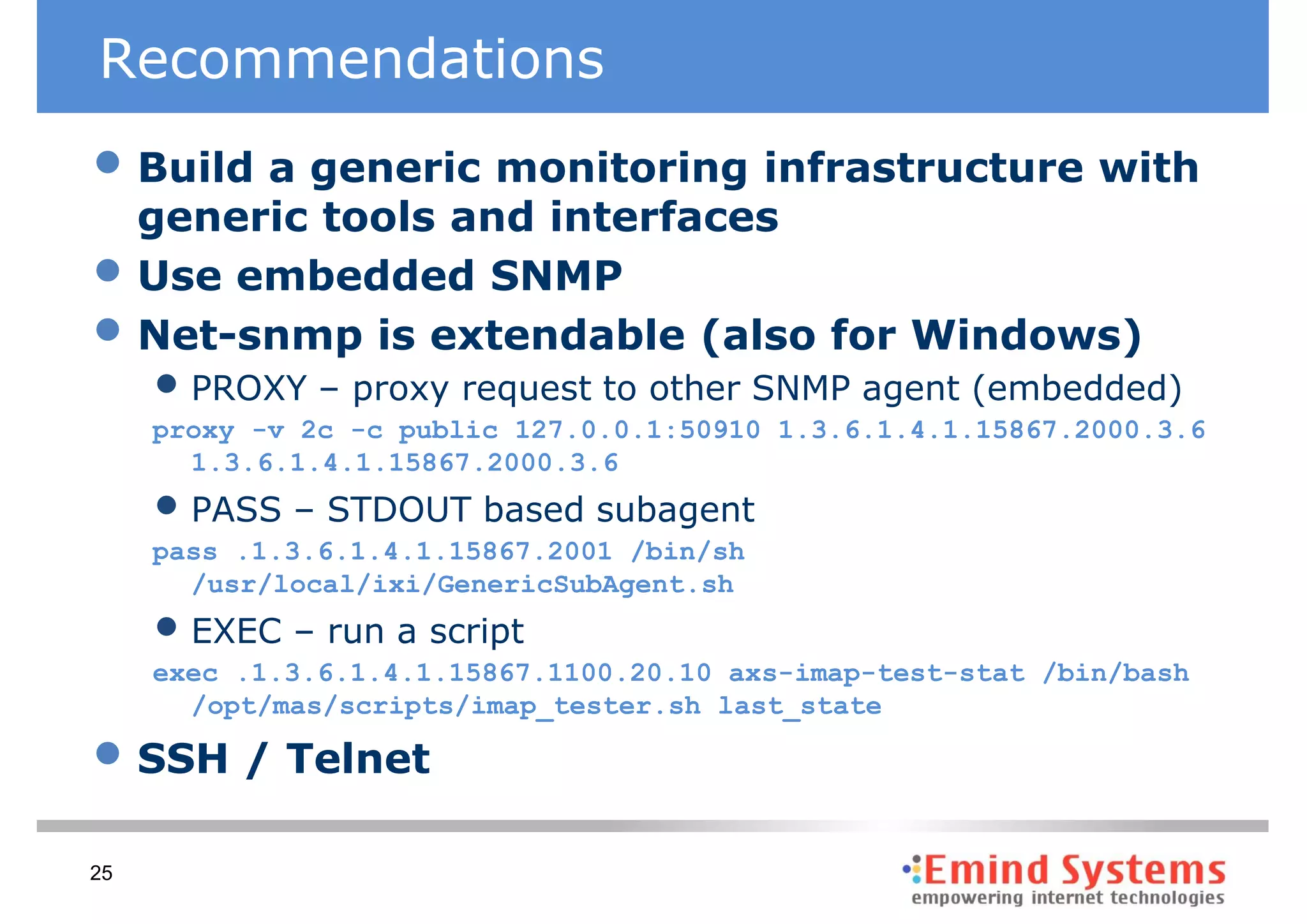 Recommendations
• Build a generic monitoring infrastructure with
     generic tools and interfaces
•    Use embedded SNMP
•    Net-snmp is extendable (also for Windows)
     • PROXY – proxy request to other SNMP agent (embedded)
     proxy -v 2c -c public 127.0.0.1:50910 1.3.6.1.4.1.15867.2000.3.6
       1.3.6.1.4.1.15867.2000.3.6
     • PASS – STDOUT based subagent
     pass .1.3.6.1.4.1.15867.2001 /bin/sh
       /usr/local/ixi/GenericSubAgent.sh
     • EXEC – run a script
     exec .1.3.6.1.4.1.15867.1100.20.10 axs-imap-test-stat /bin/bash
       /opt/mas/scripts/imap_tester.sh last_state

• SSH / Telnet
25
 