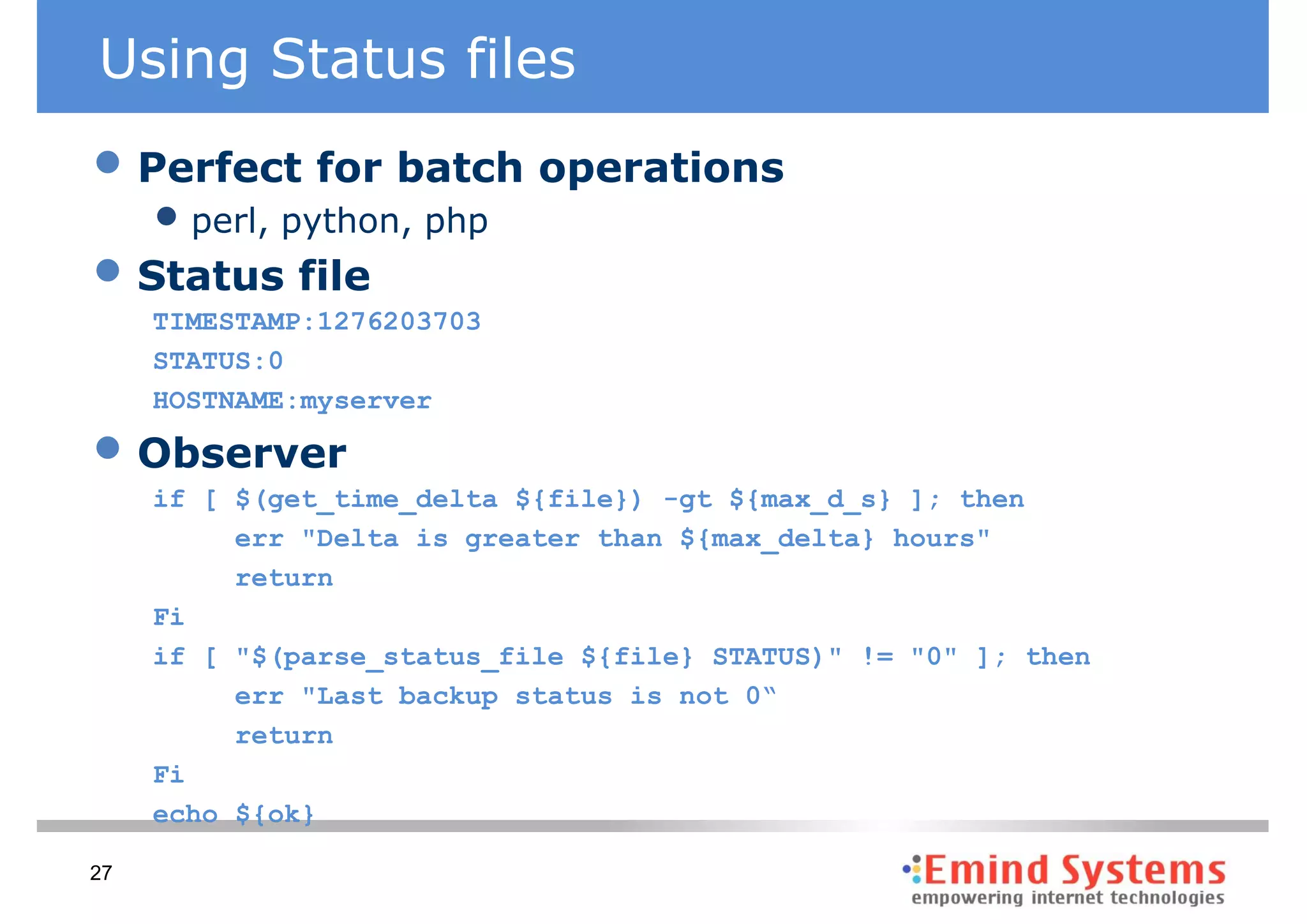 Using Status files
• Perfect for batch operations
     • perl, python, php
• Status file
     TIMESTAMP:1276203703
     STATUS:0
     HOSTNAME:myserver

• Observer
     if [ $(get_time_delta ${file}) -gt ${max_d_s} ]; then
          err "Delta is greater than ${max_delta} hours"
          return
     Fi
     if [ "$(parse_status_file ${file} STATUS)" != "0" ]; then
          err "Last backup status is not 0“
          return
     Fi
     echo ${ok}

27
 