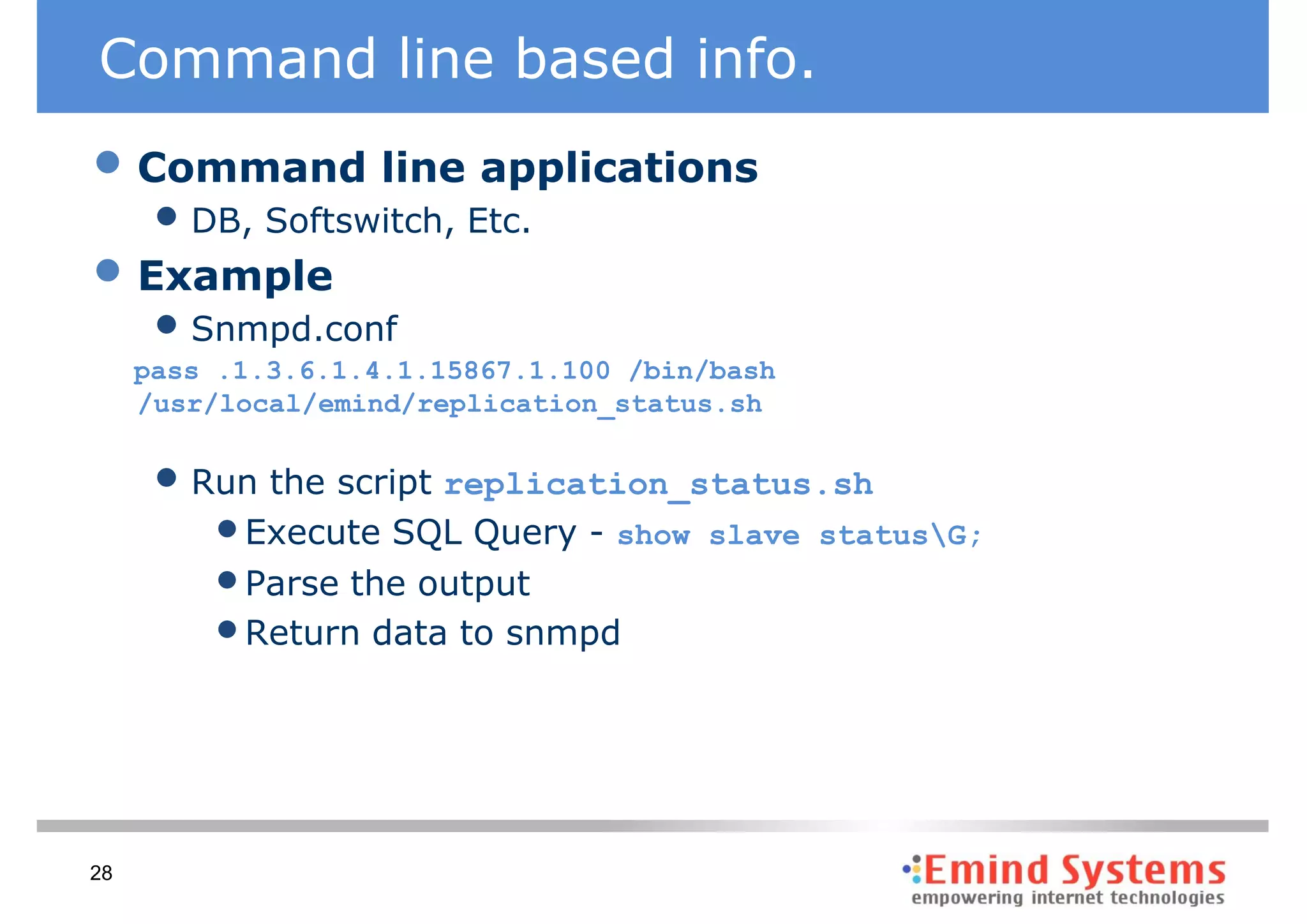 Command line based info.
• Command line applications
      • DB, Softswitch, Etc.
• Example
      • Snmpd.conf
     pass .1.3.6.1.4.1.15867.1.100 /bin/bash
     /usr/local/emind/replication_status.sh


      • Run the script replication_status.sh
         • Execute SQL Query - show    slave statusG;
         • Parse the output
         • Return data to snmpd



28
 