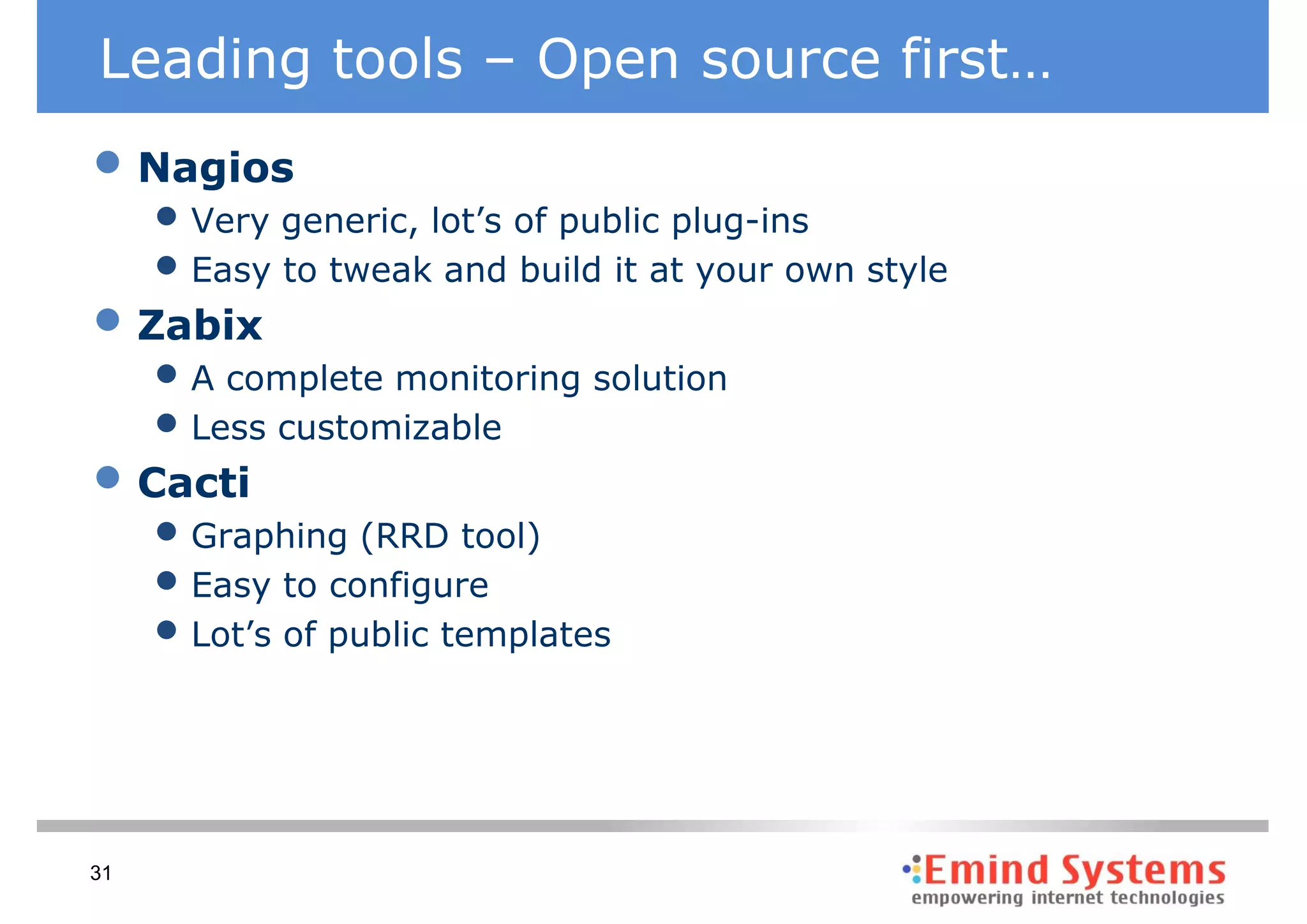 Leading tools – Open source first…
• Nagios
     • Very generic, lot’s of public plug-ins
     • Easy to tweak and build it at your own style
• Zabix
     • A complete monitoring solution
     • Less customizable
• Cacti
     • Graphing (RRD tool)
     • Easy to configure
     • Lot’s of public templates



31
 
