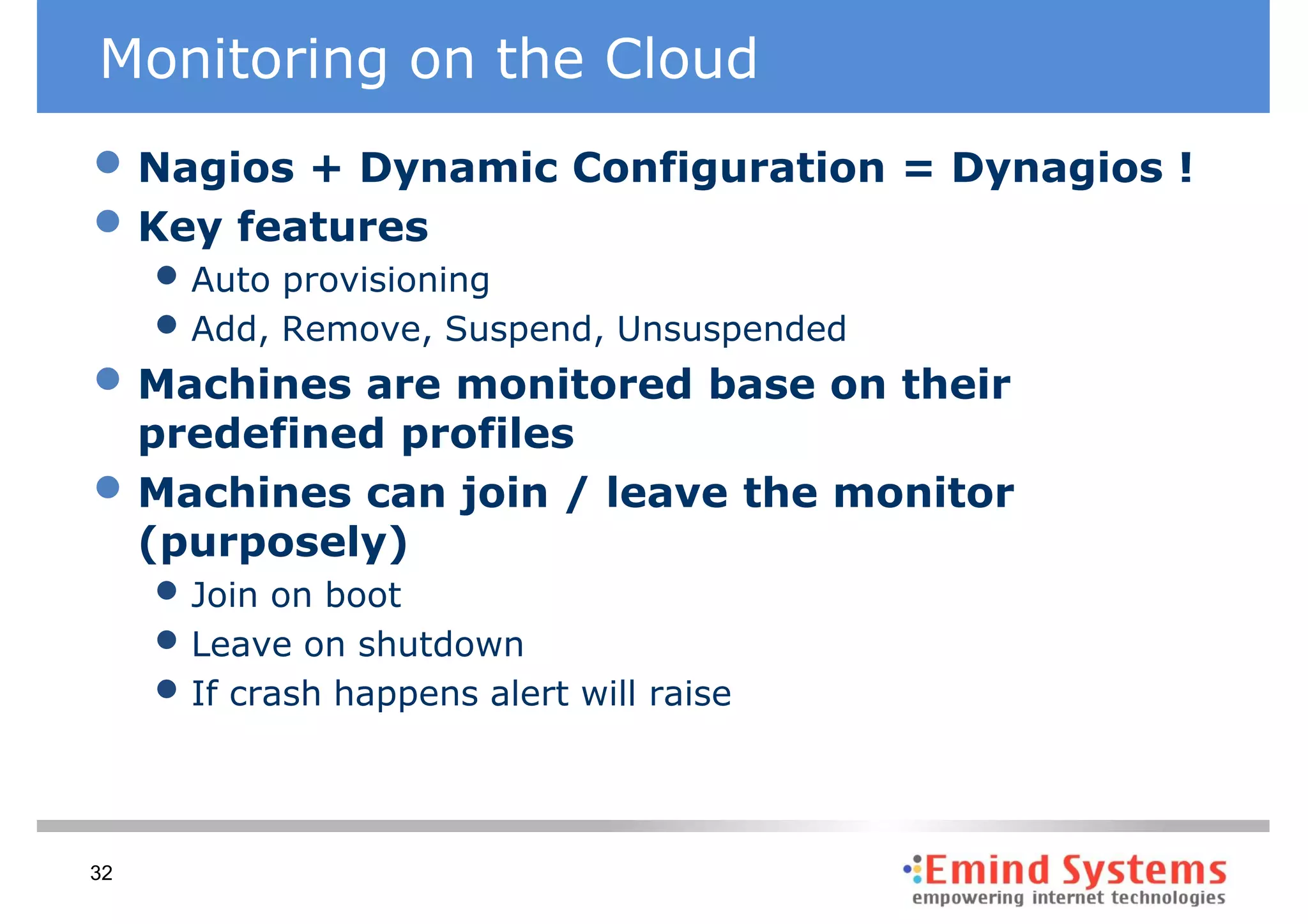 Monitoring on the Cloud
• Nagios + Dynamic Configuration = Dynagios !
• Key features
     • Auto provisioning
     • Add, Remove, Suspend, Unsuspended
• Machines are monitored base on their
     predefined profiles
•    Machines can join / leave the monitor
     (purposely)
     • Join on boot
     • Leave on shutdown
     • If crash happens alert will raise


32
 
